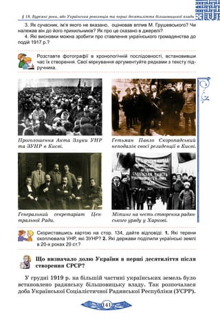 141
§ 18. Буремні роки, або Українська революція та перші десятиліття більшовицької влади
3. Як сучасник, ім’я якого не вказано, оцінював вплив М. Грушевського? Чи
належав він до його прихильників? Як про це сказано в джерелі?
4. Які висновки можна зробити про ставлення українського громадянства до
подій 1917 р.?
	 Розставте фотографії в хронологічній послідовності, встановивши
час їх створення. Свої міркування аргументуйте рядками з тексту під-
ручника.
Проголошення Акта Злуки УНР
та ЗУНР в Києві.
Гетьман Павло Скоропадський
неподалік своєї резиденції в Києві.
Генеральний секретаріат Цен­
тральної Ради.
Мітинг на честь створення радян­
ського уряду у Харкові.
Скориставшись картою на стор. 134, дайте відповіді: 1. Які терени
­охоплювала УНР, які ЗУНР? 2. Які держави поділили українські землі
в 20-х роках 20 ст.?
Що визначало долю України в перші десятиліття після
створення СРСР?
У грудні 1919 р. на більшій частині українських земель було
встановлено радянську більшовицьку владу. Так розпочалася
доба Української Соціалістичної Радянської Республіки (УСРР).
 