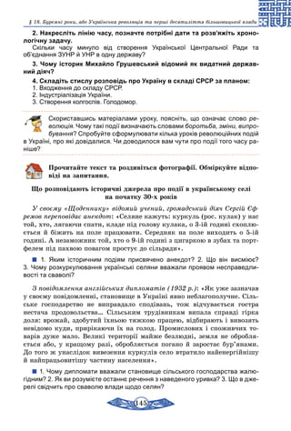 145
§ 18. Буремні роки, або Українська революція та перші десятиліття більшовицької влади
2. Накресліть лінію часу, позначте потрібні дати та розв’яжіть хроно-
логічну задачу.
Скільки часу минуло від створення Української Центральної Ради та
об’єднання ЗУНР й УНР в одну державу?
3. Чому історик Михайло Грушевський відомий як видатний держав-
ний діяч?
4. Складіть стислу розповідь про Україну в складі СРСР за планом:
1. Входження до складу СРСР.
2. Індустріалізація України.
3. Створення колгоспів. Голодомор.
	 Скориставшись матеріалами уроку, поясніть, що означає слово ре­
волюція. Чому такі події визначають словами боротьба, зміни, випро-
бування? Спробуйте сформулювати кілька уроків революційних подій
в Україні, про які довідалися. Чи доводилося вам чути про події того часу ра-
ніше?
Прочитайте текст та роздивіться фотографії. Обміркуйте відпо-
віді на запитання.
Що розповідають історичні джерела про події в українському селі
на початку 30-х років
У своєму «Щоденнику» відомий учений, громадський діяч Сергій Єф­
ремов переповідає анекдот: «Селяне кажуть: куркуль (рос. кулак) у нас
той, хто, лягаючи спати, кладе під голову кулака, о 3-ій годині схоплю-
ється й біжить на поле працювати. Середняк на поле виходить о 5-ій
годині. А незаможник той, хто о 9-ій годині з цигаркою в зубах та порт-
фелем під пахвою повагом простує до сільради».
1.  Яким історичним подіям присвячено анекдот? 2. Що він висміює?
3. Чому розкуркулювання українські селяни вважали проявом несправедли-
вості та сваволі?
З повідомлення англійських дипломатів (1932 р.): «Як уже зазначав
у своєму повідомленні, становище в Україні явно неблагополучне. Сіль-
ське господарство не виправдало сподівань, тож відчувається гостра
­нестача продовольства… Сільським трудівникам випала справді гірка
доля: врожай, здобутий їхньою тяжкою працею, відбирають і вивозять
невідомо куди, прирікаючи їх на голод. Промислових і споживчих то-
варів дуже мало. Великі території майже безлюдні, земля не обробля-
ється або, у кращому разі, обробляється погано й заростає бур’янами.
До того ж унаслідок вивезення куркулів село втратило найенергійнішу
й найпрацьовитішу частину населення».
1. Чому дипломати вважали становище сільського господарства жалю-
гідним? 2. Як ви розумієте останнє речення з наведеного уривка? 3. Що в дже-
релі свідчить про сваволю влади щодо селян?
 