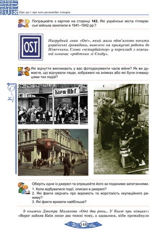 148
Про що і про кого розповідає історія
Попрацюйте з картою на сторінці 143. Які українські міста гітлерів-
ські війська захопили в 1941–1942 рр.?
Нагрудний знак «Ost», який мали обов’язково носити
українські громадяни, вивезені на примусові роботи до
Німеччини. Слово «остарбайтер» у перекладі з німець­
кої означає «робітник зі Сходу».
Які відчуття викликають у вас фотодокументи часів війни? Як ви ду­
маєте, що відчували люди, зображені на знімках або які були очевид-
цями тих подій?
	 Оберіть одне із джерел та опрацюйте його за поданими запитаннями.
1. Коли відбувалися події, описані в джерелі?
2. Які факти свідчать про ворожість та жорстокість окупаційного ре­
жиму?
3. Які факти вразили найбільше?
З книжки Дмитра Малакова «Оті два роки… У Києві при німцях»:
«Ворог зайняв Київ лише два тижні тому, а здавалося, ніби промайнуло
 
