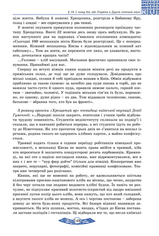 149
§ 19. І знову бій, або Україна в Другій світовій війні
ціле життя. Вибухи й пожежі Хрещатика, розстрі­ли в Бабиному Яру,
голод і злидні – все спресувалося у два тижні.
У жовтні окупанти примусили полонених розчищати проїжджу час-
тину Хрещатика. Вночі 22 жовтня десь знову щось вибухнуло. На ра-
нок наступного дня на парканах з’явилося оголошення коменданта:
«Сьогодні 100 мешканців міста Києва були розстріляні. Це є поперед-
женням. Кожний мешканець Києва є відповідальним за кожний акт
саботажу»… Тож як жити, як пережити оте лихо, не зламатися, висто-
яти, дочекатися кращих часів?
...Головне – хліб насущний. Магазини фактично припинили своє іс-
нування. Принаймні для нас.
Спершу по вступі німців кияни ходили міняти речі на продукти в
приміських селах, де тоді ще не дуже голодували. Довідавшись про
міські злидні, селяни й собі приїздили возами в Київ. Обмін відбувався
приблизно за такою схемою: за начебто два пуди пшона в торбі, що не
важила часто-густо й одного пуда, правили зимове пальто, гарний кос-
тюм – звичайно, чоло­вічі. У тодішніх міських сім’ях їх було, переваж-
но, по одному, дуже рідко – по два. Тож віддавали чоловікове, синове,
батькове – вбрання того, хто був на фронті».
З роману-хроніки «Хрещатий яр» очевидиці київської окупації Докії
Гуменної: «…Народні школи закрито, вчителям і учням треба відбува-
ти трудову повинність. Студентів медінституту скликали на подвір’ї і
сказали, що в навчанні робиться перерва, а всі студенти їдуть на робо-
ту до Німеччини. Як хто протягом трьох днів не з’явиться на вокзал із
речами, родина такого не одержить хлібних карток, а майно конфіску-
ється.
Трамваї ходять тільки в години переїзду робітників німецької про-
мисловості, а мешканці Києва не мають права ввійти в трамвай, хіба
хто впроситься й заплатить кондукторові десять карбованців. Крамни-
ці, на які ото з надією поглядали кияни, вже відремонтувалися, все в
них є і все те – “нур фюр дойче” (тільки для німців). Кооперативи вже
закрито, перукарні, фото­графії, комісійні крамниці конфісковано. Теа-
три вже четвертий раз розігнано.
Кияни, які ще не вивезені на роботу, не вдовольняються шістьма
кілограмами просяно-каштанового хліба на місяць, що чесно, акуратно
й без черг почали оце недавно видавати хлібні будки. Їх навіть не роз-
чулює, не підкуплює красивий золотисто-іскристий від щедро вмішаної
просяної луски колір цього хліба, вони кажуть, що хоч який голодний,
а вкусити такого хліба не можеш. А ось і чергова постанова – заборона
довозу до міста будь-яких продуктів. Всі базари віднині назавжди за-
криваються. На всіх шляхах, мостах, входах, в’їздах до Києва постава-
ли застави поліцаїв і гестапівців. Ці відбирали все те, що несли київські
 