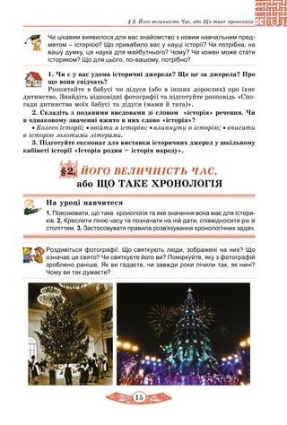 15
§ 2. Його величність Час, або Що таке хронологія
Чи цікавим виявилося для вас знайомство з новим навчальним пред-
метом – історією? Що привабило вас у науці історії? Чи потрібна, на
вашу думку, ця наука для майбутнього? Чому? Чи кожен може стати
істориком? Що для цього, по-вашому, пот­рібно?
	 1. Чи є у вас удома історичні джерела? Що це за джерела? Про
що вони свідчать?
Розпитайте в бабусі чи дідуся (або в інших дорослих) про їхнє
дитинство. Знайдіть відповідні фотографії та підготуйте розповідь «Спо-
гади дитинства моїх бабусі та дідуся (мами й тата)».
2. Складіть з поданими висловами зі словом «історія» речення. Чи
в однаковому значенні вжито в них слово «історія»?
• Колесо історії; • ввійти в історію; • влипнути в історію; • вписати
в істо­рію золотими літерами.
3. Підготуйте експонат для виставки історичних джерел у шкільному
кабінеті історії «Історія родин – історія народу».
§2. ЙОГО ВЕЛИЧНІСТЬ ЧАС,
або ЩО ТАКЕ ХРОНОЛОГІЯ
На уроці навчитеся
1. Пояснювати, що таке хронологія та яке значення вона має для істо­ри­
­ків. 2. Креслити лінію часу та позначати на ній дати, співвідносити рік зі
століттям. 3. Застосовувати правила розв’язування хронологічних задач.
Роздивіться фотографії. Що святкують люди, зображені на них? Що
означає це свято? Чи святкуєте його ви? Поміркуйте, яку з фотографій
зроблено раніше. Як ви гадаєте, чи завжди роки лічили так, як нині?
Чому ви так думаєте?
 