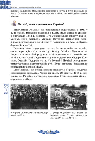 150
Про що і про кого розповідає історія
нуждарі на плечах. Масло й мед забирали, а крупу й муку розсівали по
полю. Окупант воює з народом, стріляє в того, хто несе двісті грамів
масла».
Як відбувалося визволення України?
Визволення України від загарбників відбувалося в 1943 –
1944 роках. Важливе значення в цьому мала битва за Дніпро.
6 листопада 1943 р. війська 1-го Українського фронту під ко­
ман­дуванням генерала Миколи Ватутіна визволили Київ.
У грудні почався загальний наступ радянських військ на Право­
бережній Україні.
Важливу роль у розгромі окупантів на загарбаних україн-
ських територіях відігравав рух Опору. У лісах Сумщини та
Чернігівщини з 1941 р. діяли сотні партизанських загонів, ве-
ликі партизанські з’єднання під командуванням Сидора Ков-
пака, Олексія Федорова та ін. На Волині й Поліссі розгорнувся
самооборонний повстанський рух. Було створено Українську
повстанську армію (УПА).
Визволенням від гітлерівських окупантів Україна завдячує
переможним операціям Червоної армії. 28 жовтня 1944 р. вся
територія України в сучасних кордонах була звільнена від гіт-
лерівських військ.
У перерві між боями на Житомир­
щині. 1943 р.
Переправа радянських військ на
правий берег Дніпра північніше
Києва. Жовтень 1943 р.
 