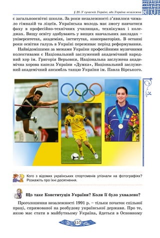 157
§ 20. У сучасній Україні, або Україна незалежна
є загальноосвітні школи. За роки незалежності з’явилося чима­
ло гімназій та ліцеїв. Українська молодь має змогу навчатися
фаху в професійно-технічних училищах, технікумах і коле-
джах. Вищу освіту здобувають у вищих навчальних закладах –
університетах, академіях, інститутах, консерваторіях. В останні
роки освітня галузь в Україні переживає період реформу­вання.
Найвідомішими за межами України професійними музичними
колективами є Національний заслужений академічний народ-
ний хор ім. Григорія Верьов­ки, Національна заслужена акаде-
мічна хорова капела України «Думка», Національний заслуже-
ний академічний ансамбль танцю України ім. Павла Вірського.
Кого з відомих українських спортсменів упізнали на фотографіях?
Розкажіть про їхні досягнення.
Що таке Конституція України? Коли її було ухвалено?
Проголошення незалежності 1991 р. – тільки початок спільної
праці, спрямованої на розбудову української держави. Про те,
якою має стати в майбутньому Україна, йдеться в Основному
 