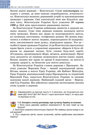 158
Про що і про кого розповідає історія
Законі нашої держави – Конституції. Слово конституція по-
ходить з латини, де воно означає впорядкування, встановлен­
ня. Конституція визначає державний устрій та взаємовідносини
громадян і держави. Свої конституції нині має більшість дер-
жав світу. Конституцію України було ухвалено 28 червня
1996 р. Цей день проголошено державним святом.
За Конституцією України найвищою цінністю в державі ви-
знано людину. Саме тому держава повинна захищати життя
своїх громадян. Кожен має право на недоторканність житла,
на таємницю листування, телефонних розмов. Не можна втру-
чатися в особисте життя людини, перешкоджати їй подорожу-
вати, висловлювати свою думку, відвідувати церкву. Усе це –
особисті права громадян України. А ще Конституція проголошує
право брати участь в управлінні державою: обирати й бути об-
раним на державні посади, бути членом будь-якої партії,
об’єднання, організовувати збори, мітинги, демонстрації. Проте
така діяльність не повинна загрожувати життю інших людей.
Кожна людина має право на працю й відпочинок, на житло й
охорону здоров’я, на безпечне для життя довкілля.
За Конституцією України главою держави є Президент. За-
кони ухвалює Верховна Рада – вищий законодавчий орган.
Втілює закони в життя Уряд України, або Кабінет Міністрів.
Уряд України відповідальний перед Президентом та підзвітний
Верховній Раді, керується Конституцією України та іншими
законами нашої держави. Найвищий судовий орган – Верхов­
ний Суд України. Він забезпечує однакове застосування законів
усіма судами в державі.
Сформулюйте за змістом тексту 3 – 5 запитань, які починаються сло-
вами Що? Хто? Де? Як? Коли?, і одне запитання Чому?, по черзі дай-
те відповіді на них.
1–2. Складіть стислу розповідь про сучасну Україну за планом:
1. Коли наша держава здобула незалежність? За яких подій це від­
булося?
2. Коли було ухвалено Конституцію України? Які найвищі органи влади в на-
шій державі?
3. Хто з видатних діячів, наших сучасників, своїми здобутками прославляє
Україну?
 