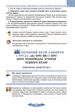159
§ 21. Пісенний край завзяття і труда, або Про що і про кого розповідає історія рідного краю
4. Про які права та обов’язки громадян ідеться в Конституції України?
3. Накресліть лінію часу, позначте потрібні дати та розв’яжіть хроно-
логічну задачу.
Скільки років минуло між прийняттям Верховною Радою Акта проголошення
незалежності України та ухваленням Конституції України? Яку річницю неза­
лежності України святкуватимемо цього року?
4. Скориставшись картою на сторінці 67, дайте відповіді на запитання:
1. На які адміністративно-територіальні одиниці поділено Україну? Які з них
мають найбільшу територію? 2. Якими областями протікає Дніпро? 3. З якими
державами межує Україна?
Історію сучасної України творить кожен з нас. У яких галузях госпо-
дарства, науки, освіти працюють ваші рідні? Про яку професію мрієте
ви? Яким уявляєте майбутнє нашої держави?
Підготуйте відповідь на запитання.
Які державні свята пов’язані з подіями 20 ст.? Підготуйтеся до стислої
розповіді про ті події.
	 §21. ПІСЕННИЙ КРАЙ ЗАВЗЯТТЯ
І ТРУДА, або ПРО ЩО І ПРО
КОГО РОЗПОВІДАЄ ІСТОРІЯ
РІДНОГО КРАЮ
ПРАКТИЧНЕ ЗАНЯТТЯ № 3
На уроці навчитеся
1. Добирати інформацію про події та постаті історії рідного краю. 2. На-
водити приклади увічнення історичних подій та постатей рідного краю
пам’ятниками, пам’ятними дошками, знаками тощо. 3. Розповідати про
події та постаті історії рідного краю.
Роздивіться зображені на фотографіях пам’ятники. Всі вони присвя­
чені відомим вам подіям або історичним діячам, про яких ішлося на
сторінках підручника. Пригадайте ці події та історичних діячів. Сфор-
мулюйте 2 – 3 твердження, які доводять, чому ці події чи історичні діячі
гідні увічнення.
 