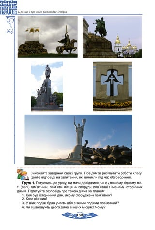 160
Про що і про кого розповідає історія
Виконайте завдання своєї групи. Повідомте результати роботи класу.
Дайте відповіді на запитання, які виникли під час обговорення.
Група 1. Готуючись до уроку, ви мали довідатися, чи є у вашому рідному міс-
ті (селі) пам’ятники, пам’ятні місця чи споруди, пов’язані з іменами історичних
діячів. Підготуйте розповідь про такого діяча за планом:
1. Ким був історичний діяч, якому споруджено пам’ятник?
2. Коли він жив?
3. У яких подіях брав участь або з якими подіями пов’язаний?
4. Чи вшановують цього діяча в інших місцях? Чому?
 