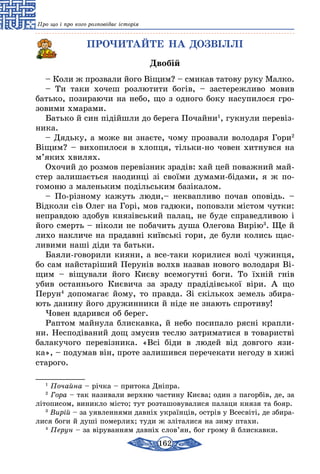 162
Про що і про кого розповідає історія
ПРОЧИТАЙТЕ НА ДОЗВІЛЛІ
Двобій
– Коли ж прозвали його Віщим? – смикав татову руку Малко.
– Ти таки хочеш розлютити богів, – застережливо мовив
батько, позираючи на небо, що з одного боку насупилося гро-
зовими хмарами.
Батько й син підійшли до берега Почайни1
, гукнули перевіз­
ника.
– Дядьку, а може ви знаєте, чому прозвали володаря Гори2
Віщим? – вихопилося в хлопця, тільки-но човен хитнувся на
м’яких хвилях.
Охочий до розмов перевізник зрадів: хай цей поважний май-
стер залишається наодинці зі своїми думами-бідами, я ж по-
гомоню з малень­ким подільським базікалом.
– По-різному кажуть люди,– неквапливо почав оповідь. –
Відколи сів Олег на Горі, мов гадюки, поповзли містом чутки:
неправдою здобув князівський палац, не буде справедли­вою і
його смерть – ніколи не побачить душа Олегова Вирію3
. Ще й
лихо накличе на прадавні київські гори, де були колись щас-
ливими наші діди та батьки.
Баяли-говорили кияни, а все-таки корилися волі чужинця,
бо сам найстаріший Перунів волхв назвав нового володаря Ві-
щим – віщували його Києву всемогутні боги. То їхній гнів
убив останнього Києвича за зраду прадідів­ської віри. А що
Перун4
допомагає йому, то правда. Зі скількох земель збира-
ють данину його дружинники й ніде не знають спротиву!
Човен вдарився об берег.
Раптом майнула блискавка, й небо посипало рясні крапли-
ни. Несподіваний дощ змусив тес­лю затриматися в товаристві
балакучого пе­ревізника. «Всі біди в людей від довгого язи­-
ка», – подумав він, проте залишився перечека­ти негоду в хижі
старого.
1
Почайна – річка – притока Дніпра.
2
Гора – так називали верхню частину Києва; один з пагорбів, де, за
літописом, виникло міс­то; тут розташовувалися палаци князя та бояр.
3
Вирій – за уявленнями давніх українців, острів у Всесвіті, де збира-
лися боги й душі померлих; туди ж зліталися на зиму птахи.
4
Перун – за віруванням давніх слов’ян, бог грому й блискавки.
 