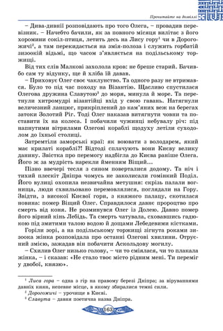 163
Прочитайте на дозвіллі
– Дива-дивнії розповідають про того Оле­га, – провадив пере-
візник. – Начебто бачили, як за повного місяця вилітає з його
хоромини сокіл-птиця, летить десь на Лису гору1
чи в Дорого-
жичі2
, а там перекидається на змія-полоза і служить горбатій
зизоокій відьмі, що часом з’являється на подільському тор­
жищі.
Від тих слів Малкові захолола кров: не бре­ше старий. Бачив-
бо сам ту відунку, ще й хліба їй давав.
– Приховує Олег своє чаклунство. Та одного разу не втримав­
ся. Було то під час походу на Візантію. Щасливо спустилася
Олегова дружи­на Славутою3
до моря, минула й море. Та пе­ре­
тнули хитромудрі візантійці вхід у свою га­вань. Натягнули
величезний ланцюг, прикріп­лений до кам’яних веж на берегах
затоки Зо­лотий Ріг. Тоді Олег наказав витягнути човни та по-
ставити їх на колеса. І побачили чужинці не­бувалу річ: під
напнутими вітрилами Олегові кораблі щодуху летіли суходо-
лом до їхньої столиці.
Затремтіли заморські краї: як воювати з володарем, який
має крилаті кораблі?! Відтоді сплачують вони Києву велику
данину. Звістка про перемогу надбігла до Києва раніше Олега.
Його ж за мудрість нарекли йменням Віщий...
Пізно ввечері тесля з сином поверталися до­дому. Та ніч і
тихий плескіт Дніпра чомусь не заколисали гомінкий Поділ.
Його вулиці охопила незвичайна метушня: скрізь палали вог-
нища, люди схвильо­вано перемовлялися, поглядали на Гору.
Звідти, з високої Києвої го­ри, з княжого палацу, скотилася
новина: помер Віщий Олег. Справдилося давнє пророцтво про
смерть від коня. Не розминувся Олег із Долею. Давно помер
його вірний кінь Лебідь. Та смерть чатувала, сховавшись гадю-
кою під змитими талою водою й дощами Лебедевими кістками.
Горіли зорі, а на подільському торжищі зі­гнута роками зи-
зоока жінка розповідала про останні Олегові хвилини. Отрує-
ний змією, за­жадав він побачити Аскольдову могилу.
– Схилив Олег низько голову, – чи то смія­лася, чи то плакала
жінка, – і сказав: «Не ста­ло твоє місто рідним мені. Ти переміг
у двобої, князю».
1
Лиса гора – одна з гір на правому березі Дніпра; за віруваннями
давніх киян, непевне місце, в якому збиралися темні сили.
2
Дорогожичі – урочище в Києві.
3
Славута – давня поетична назва Дніпра.
 