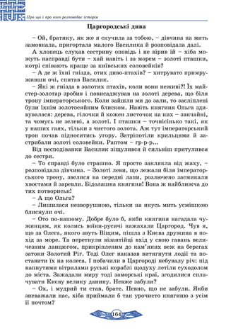 164
Про що і про кого розповідає історія
Царгородські дива
– Ой, братику, як же я скучила за тобою, – дівчина на мить
замовкала, пригортала малого Василика й розповідала далі.
А хлопець слухав сестрину оповідь і не вірив їй – хіба мо-
жуть насправді бути – хай навіть і за морем – золоті пташки,
котрі співають краще за київських соловейків?
– А де ж їхні гнізда, отих диво-птахів? – хитрувато примру-
живши очі, спитав Василик.
– Які ж гнізда в золотих птахів, коли вони неживі?! Їх май-
стер-золотар зробив і повисаджував на золоті дерева, що біля
трону імператорського. Коли зайшли ми до зали, то засліплені
були їхнім золотосяйним блиском. Навіть княгиня Ольга зди-
вувалася: дерева, гілочки й кожен листочок на них – звичайні,
та чомусь не зелені, а золоті. І пташки – точнісінько такі, як
у наших гаях, тільки з чистого золота. Аж тут імператорський
трон почав підноситись угору. Затріпотіли крильцями й за-
стрибали золоті соловейки. Раптом – гр-р-р...
Від несподіванки Василик зіщулився й сильніш притулився
до сестри.
– То справді було страшно. Я просто заклякла від жаху, –
розповідала дівчина. – Золоті леви, що лежали біля імператор-
ського трону, звелися на передні лапи, розлючено засмикали
хвостами й заревли. Бідолашна княгиня! Вона ж найближча до
тих потвориськ!
– А що Ольга?
– Лишилася незворушною, тільки на якусь мить усмішкою
блиснули очі.
– Ото по-нашому. Добре було б, якби княгиня нагадала чу-
жинцям, як колись воїни-русичі нажахали Царгород. Чув я,
що за Олега, якого звуть Віщим, пішла з Києва дружина в по-
хід за море. Та перетнули візантійці вхід у свою гавань вели-
чезним ланцюгом, прикріпленим до кам’яних веж на берегах
затоки Золотий Ріг. Тоді Олег наказав витягнути лодії та по-
ставити їх на колеса. І побачили в Царгороді небувалу річ: під
напнутими вітрилами руські кораблі щодуху летіли суходолом
до міста. Зажадали миру тоді заморські краї, згодилися спла-
чувати Києву велику данину. Невже забули?
– Ох, і мудрий ти став, брате. Певно, що не забули. Якби
зневажали нас, хіба приймали б так урочисто княгиню з усім
її почтом?
 
