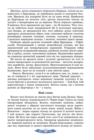 165
Прочитайте на дозвіллі
Дівчина, дочка поважного київського боярина, тільки-но по-
вернулася з Царгорода, де перебувала разом із княгинею Оль-
гою. Вражень від подорожі було не на один вечір. Прибувши
до Царгорода на початку літа, руське посольство чекало на
зустріч з імператором аж до вересня. Після першого прийому,
9 вересня, було призначено ще один – на 18 жовтня. Чого тіль-
ки не побачили наші мандрівники! Це й велелюдні царгород-
ські базари, де продавалося все, чого забажає душа: коштовні
прикраси, різноманітна зброя, коні, гаптовані сріблом і золотом
різнобарвні шовкові тканини, килими, солодощі й прянощі.
І розкішні мармурові палаци, і величні, неземної краси храми.
Особливо вразив русичів головний собор Царгорода – Со­­фій­
ський. Розташований у центрі візантійської столиці, він був
при­значений для імператорських церемоній. Усередині собор
прикрашали полірований мармур, різьблені колони, безліч виро­
бів зі срібла, золота, коштовного каміння. Надзвичайне вражен-
ня справляв урочистий хоровий спів під час церковних відправ.
Не могли не вразити киян і вуличні урочистості на чолі із
самим імператором та різноманітні вистави – виступи мандрів-
них акробатів, музик, фокусників. Приголомшували й самі ву-
лиці. Вони були забудовані кількаповерховими мармуровими
будинками, мало не на кожній з них височів храм.
– Знаєш, Василику, коли б я не побувала там, то, певно, са­
ма не повірила б у всі царгородські дива. Тримай дарунок, –
дівчина розгорнула тонко мережану шовкову хусточку й по-
клала братові в долоньку маленького хрестика. – Хай буде тобі
дороговказом у краях заморських. Батько казав, що з весною
рушиш до Царгорода і ти – у науку.
Віщі слова
Багато чого бачили на своєму віку бистрі води Дунаю. Одна-
че такому блиску подивувалося б і Чорне море. Сяяли на сонці
імператорові обладунки. Золото, коштовне каміння, найдо-
рожчі тканини у вбранні могутнього володаря мали переко­
нати князя русичів: не до снаги вовку левові пазурі. Війна з
Візантією – марна справа: нікому не здолати її золотої величі.
І хай кажуть про гордого Святослава, що нехтує він багат-
ством. Не було ще серед людей того, кого б не заворожили діа-
манти імператорського меча. Імператор вдоволено посміхнув-
ся: вирішив вдатися до хитрощів. Згадав бувальщину, переказ
про яку переходив із одного європейського палацу до іншого.
 