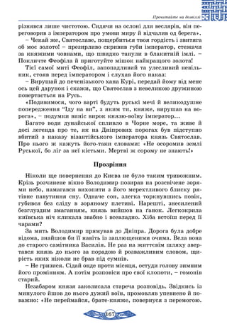 167
Прочитайте на дозвіллі
різнявся лише чистотою. Сидячи на ослоні для веслярів, він пе-
реговорив з імператором про умови миру й відчалив од бе­рега».
– Чекай же, Святославе, пощербиться твоя гордість і звитяга
об моє золото! – презирливо скривив губи імператор, стежачи
за княжими човнами, що швидко танули в блакитній імлі. –
Покличте Феофіла й приготуйте мішок найкращого золота!
Тієї самої миті Феофіл, запопадливий та улесливий невіль-
ник, стояв перед імператором і слухав його наказ:
– Вирушай до печенізького хана Курі, передай йому від мене
ось цей дарунок і скажи, що Святослав з невеликою дружиною
повертається на Русь.
«Подивимося, чого варті будуть руські мечі й великодушне
попередження “Іду на ви”, з яким ти, княже, вирушав на во-
рога», – подумки виніс вирок князю-воїну імператор...
Багато води дунайської спливло в Чорне море, та живе й
досі легенда про те, як на Дніпрових порогах був підступно
вбитий з наказу візантійського імператора князь Святослав.
Про нього ж кажуть його-таки словами: «Не осоромив землі
Руської, бо ліг за неї кістьми. Мертві ж сорому не знають!»
Прозріння
Ніколи ще повернення до Києва не було таким тривож­ним.
Крізь розчинене вікно Володимир позирав на роз­свічене зоря-
ми небо, намагався вихопити з його мерехтливого блиску ря-
тівне павутиння сну. Одначе сон, злегка торкнувшись повік,
губився без сліду в зоряному плетиві. Нарешті, знесилений
безглуздим змаганням, князь вийшов на ґанок. Легкокрила
київська ніч кликала звабно і всевладно. Хіба встоїш перед її
чарами?
За мить Володимир прямував до Дніпра. Дорога була добре
відома, знайшов би її навіть із заплющеними очима. Вела вона
до старого самітника Василія. Не раз на життєвім шляху звер­
тав­ся князь до нього за порадою й розважливим словом, щи-
рість яких ніколи не брав під сумнів.
– Не гризися. Сідай онде проти місяця, остуди голову зимним
його промінням. А потім розповіси про свої клопоти, – гомонів
старий.
Незабаром князя заколисала стареча розповідь. Звідкись із
минулого йшов до нього дужий воїн, промовляв упевнено й по-
важно: «Не переймайся, брате-княже, повернуся з перемогою.
 