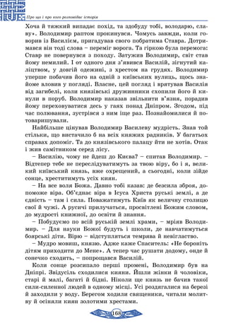 168
Про що і про кого розповідає історія
Хоча й тяжкий випадає похід, та здобуду тобі, володарю, сла-
ву». Володимир раптом прокинувся. Чомусь завжди, коли го-
ворив із Василієм, пригадував свого побратима Ставра. Дотри-
мався він тоді слова – переміг ворога. Та гіркою була перемога:
Ставр не повернувся з походу. Затужив Володимир, світ став
йому немилий. І от одного дня з’явився Василій, зігнутий ка-
ліцтвом, у довгій одежині, з хрестом на грудях. Володимир
уперше побачив його на одній з київських вулиць, щось зна-
йоме вловив у погляді. Власне, цей погляд і врятував Василія
від загибелі, коли князівські дружинники схопили його й ки-
нули в поруб. Володимир наказав звільнити в’язня, порадив
йому переховуватися десь у гаях понад Дніпром. Згодом, під
час полювання, зустрівся з ним іще раз. Познайомилися й по-
товаришували.
Найбільше цінував Володимир Василеву мудрість. Знав той
стільки, що вистачило б на всіх княжих радників. У багатьох
справах допоміг. Та до князівського палацу йти не хотів. Отак
і жив самітником серед лісу.
– Василію, чому не йдеш до Києва? – спитав Володимир. –
Відтепер тебе не переслідуватимуть за твою віру, бо і я, вели-
кий київський князь, вже охрещений, а сьогодні, коли зійде
сонце, хреститимуть усіх киян.
– На все воля Божа. Давно тобі казав: де безсила зброя, до-
поможе віра. Об’єднає віра в Ісуса Христа руські землі, а де
єдність – там і сила. Поважатимуть Київ як величну столицю
свої й чужі. А русичі прилучаться, просвітлені Божим словом,
до мудрості книжної, до освіти й знання.
– Побудуємо по всій руській землі храми, – мріяв Володи-
мир. – Для науки Божої будуть і школи, де навчатимуться
боярські діти. Вірю – відступляться темрява й невігластво.
– Мудро мовиш, князю. Адже каже Спаситель: «Не бороніть
дітям приходити до Мене». А тепер час рушати додому, онде й
сонечко сходить, – попрощався Василій.
Коли сонце розсипало перші промені, Володимир був на
Дніп­рі. Звідусіль сходилися кияни. Йшли жінки й чоловіки,
старі й малі, багаті й бідні. Ніколи ще князь не бачив такої
сили-силенної людей в одному місці. Усі роздягалися на березі
й заходили у воду. Берегом ходили священики, читали молит-
ву й осіняли киян золотими хрестами.
 