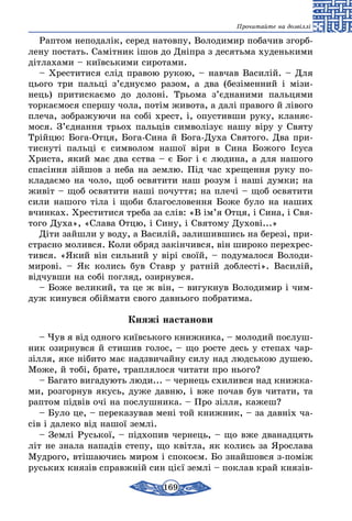 169
Прочитайте на дозвіллі
Раптом неподалік, серед натовпу, Володимир побачив згорб-
лену постать. Самітник ішов до Дніпра з десятьма худенькими
дітлахами – київськими сиротами.
– Хреститися слід правою рукою, – навчав Василій. – Для
цього три пальці з’єднуємо разом, а два (безіменний і мізи-
нець) притискаємо до долоні. Трьома з’єднаними пальцями
торкаємося спершу чола, потім живота, а далі правого й лівого
плеча, зображуючи на собі хрест, і, опустивши руку, кланяє-
мося. З’єднання трьох пальців символізує нашу віру у Святу
Трійцю: Бога-Отця, Бога-Сина й Бога-Духа Святого. Два при-
тиснуті пальці є символом нашої віри в Сина Божого Ісуса
Христа, який має два єства – є Бог і є людина, а для нашого
спасіння зійшов з неба на землю. Під час хрещення руку по-
кладаємо на чоло, щоб освятити наш розум і наші думки; на
живіт – щоб освятити наші почуття; на плечі – щоб освятити
сили нашого тіла і щоби благословення Боже було на наших
вчинках. Хреститися треба за слів: «В ім’я Отця, і Сина, і Свя-
того Духа», «Слава Отцю, і Сину, і Святому Духові...»
Діти зайшли у воду, а Василій, залишившись на березі, при-
страсно молився. Коли обряд закінчився, він широко перехрес-
тився. «Який він сильний у вірі своїй, – подумалося Володи-
мирові. – Як колись був Ставр у ратній доблесті». Василій,
відчувши на собі погляд, озирнувся.
– Боже великий, та це ж він, – вигукнув Володимир і чим-
дуж кинувся обіймати свого давнього побратима.
Княжі настанови
– Чув я від одного київського книжника, – молодий послуш-
ник озирнувся й стишив голос, – що росте десь у степах чар-
зілля, яке нібито має надзвичайну силу над людською душею.
Може, й тобі, брате, траплялося читати про нього?
– Багато вигадують люди... – чернець схилився над книжка-
ми, розгорнув якусь, дуже давню, і вже почав був читати, та
раптом підвів очі на послушника. – Про зілля, кажеш?
– Було це, – переказував мені той книжник, – за давніх ча-
сів і далеко від нашої землі.
– Землі Руської, – підхопив чернець, – що вже дванадцять
літ не знала нападів степу, що квітла, як колись за Ярослава
Мудрого, втішаючись миром і спокоєм. Бо знайшовся з-поміж
руських князів справжній син цієї землі – поклав край князів-
 