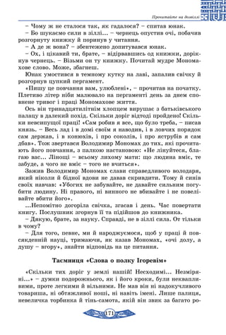 171
Прочитайте на дозвіллі
– Чому ж не сталося так, як гадалося? – спитав юнак.
– Бо шукаємо сили в зіллі... – чернець опустив очі, побачив
розгорнуту книжку й поринув у читання.
– А де ж вона? – збентежено допитувався юнак.
– Ох, і цікавий ти, брате, – відірвавшись од книжки, дорік-
нув чернець. – Візьми он ту книжку. Почитай мудре Монома-
хове слово. Може, збагнеш.
Юнак умостився в темному кутку на лаві, запалив свічку й
розгорнув цупкий пергамент.
«Пишу це повчання вам, улюблені», – прочитав на початку.
Плетиво літер ніби малювало на пергаменті день за днем спо-
внене тривог і праці Мономахове життя.
Ось він тринадцятилітнім хлопцем вирушає з батьківського
палацу в далекий похід. Скільки доріг відтоді пройдено! Скіль-
ки невсипущої праці! «Сам робив я все, що було треба, – писав
князь. – Весь лад і в домі своїм я наводив, і в ловчих порядок
сам держав, і в конюхів, і про соколів, і про яструбів я сам
дбав». Тож звертався Володимир Мономах до тих, які прочита-
ють його повчання, з палкою настановою: «Не лінуйтеся, бла-
гаю вас... Лінощі – всьому лихому мати: що людина вміє, те
забуде, а чого не вміє – того не вчиться».
Зажив Володимир Мономах слави справедливого володаря,
який ніколи й бідної вдови не давав скривдити. Тому й синів
своїх навчав: «Убогих не забувайте, не давайте сильним погу-
бити людину. Ні правого, ні винного не вбивайте і не повелі-
вайте вбити його».
...Непомітно догоріла свічка, згасав і день. Час повертати
книгу. Послушник згорнув її та підійшов до книжника.
– Дякую, брате, за науку. Справді, не в зіллі сила. От тільки
в чому?
– Для того, певне, ми й народжуємося, щоб у праці й пов­
сякденній науці, тримаючи, як казав Мономах, «очі долу, а
душу – вгору», знайти відповідь на це питання.
Таємниця «Слова о полку Ігоревім»
«Скільки тих доріг у землі нашій! Несходимі... Незміря-
ні...» – думки подорожнього, як і його кроки, були неквапли-
вими, проте легкими й вільними. Не мав він ні надокучливого
товариша, ні обтяжливої ноші, ні навіть імені. Лише палиця,
невеличка торбинка й тінь-самота, якій він звик за багато ро-
 