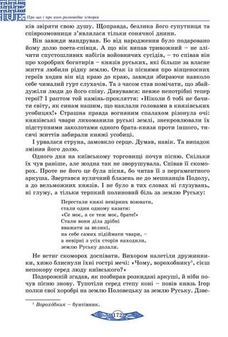 172
Про що і про кого розповідає історія
ків звіряти свою душу. Щоправда, безлика його супутниця та
співрозмовниця з’являлася тільки сонячної днини.
Він завжди мандрував. Бо від народження було подаровано
йому долю поета-співця. А що вік випав тривожний – не злі-
чити спустошливих набігів войовничих сусідів, – то співав він
про хоробрих богатирів – князів руських, які більше за власне
життя любили рідну землю. Отак із піснями про вінценосних
героїв ходив він від краю до краю, завжди збираючи навколо
себе чималий гурт слухачів. Та з часом став помічати, що збай-
дужіли люди до його співу. Дивувався: невже непотрібні тепер
герої? І раптом той камінь-прокляття: «Ніколи б тобі не бачи-
ти світу, як синам нашим, що наклали головами в князівських
усобицях!» Страшна правда вогняним спалахом різонула очі:
князівські чвари лихоманили руські землі, знекровлювали їх
підступними заколотами одного брата-князя проти іншого, ти-
сячі життів забирали княжі усобиці.
І урвалася струна, замовкло серце. Думав, навік. Та випадок
змінив його долю.
Одного дня на київському торговищі почув пісню. Скільки
їх чув раніше, але жодна так не зворушувала. Співав її скомо-
рох. Проте не його це була пісня, бо читав її з пергаментного
аркуша. Звертався вуличний блазень не до мешканців Подолу,
а до вельможних князів. І не було в тих словах ні глузувань,
ні глуму, а тільки терпкий полиновий біль за землю Руську:
		 Перестали князі невірних воювати,
		 стали один одному казати:
		 «Се моє, а се теж моє, брате!»
		 Стали вони діла дрібні
		вважати за великі,
		 на себе самих підіймати чвари, –
		 а невірні з усіх сторін находили,
		землю Руську долали.
Не встиг скоморох доспівати. Вихором налетіли дружинни-
ки, хижо блиснули їхні гострі мечі: «Чому, ворохобнику1
, сієш
непокору серед люду київського?»
Подорожній згадав, як позбирав розкидані аркуші, й ніби по-
чув пісню знову. Тупотіли серед степу коні – повів князь Ігор
полки свої хоробрі на землю Половецьку за землю Руську. Дзве-
1
Ворохобник – бунтівник.
 