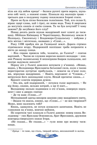 173
Прочитайте на дозвіллі
ніла аж під небом криця1
– билися русичі проти ворога, шука-
ючи собі честі, а князеві слави. Плакали від жалощів трави –
третього дня в полуденну годину похилилися Ігореві стяги.
Проте не була пісня безсилим голосінням. Той, хто склав її,
вірив: щирі слова, хай і гіркі, як жива вода. Тому й звертався
до могутніх князів зі своїм словом. Та чи був почутий? І чому
замовк? Де загубився його слід?
Понад десять років шукав мандрівний поет ключі до таєм-
ниці. Обійшов Київщину й Чернігівщину, Волинську землю й
Полоцьку, Смоленську і Владимиро-Суздальську – побував у
всіх містах і містечках, названих у «Слові...».
Року 1198 прибув він до Галицької землі. Дорога стрімко
піднімалася вгору. Подорожній поспішав: треба потрапити в
місто до заходу сонця.
– Яка справа привела тебе, чоловіче, до Галича? – спитав
вартовий. – Часом не служиш ворогам нашого володаря – кня-
зеві Роману волинському й непокірним боярам галицьким, які
вкотре задумали заколот?
Першу ніч у Галичі довелося ночувати у в’язниці. «Немає,
видно, у Володимира Ярославича батькової сили, коли з такою
пересторогою зустрічає прибульців, – лежачи на в’язці соло-
ми, міркував мандрівник. – Навіть пергамент зі “Словом...”
витрусили його запопадливі слуги. Нехай прочитає князь...»
Брязкіт ключів перервав думки.
– Ось він, цей подорожній, – почувся голос вартового. – Не
вір йому, княже, вельми хитрий, а ще й поет...
Володимир пильно подивився в очі в’язня, повернув перга-
мент і вже в дверях спитав:
– Де ти взяв «Слово...»?
Несподіваний здогад вихором захопив уяву мандрівного поета.
– Звідки ти знаєш, княже, що «Слово...» – не моє творіння?!
Може, воно належить тобі?
Князь, здавалося, не почув зухвалого запитання. Навіть не
глянувши на в’язня, мовчки вийшов.
По короткім часі плакали в Галичі дзвони: помер князь Во-
лодимир – син Ярослава Осмомисла, брат Ярославни, дружини
новгород-сіверського князя Ігоря.
«Не сказав... Не сказав...» – гули вони про велику таєм­
ницю.
1
Криця – те саме, що сталь, твердий метал, виплавлений із заліза.
 