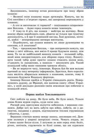 175
Прочитайте на дозвіллі
Захопившись, інженер почав розповідати про іншу зброю
козаків:
– Великої сили козацтву надає артилерія. Кажуть, що на
Січі постійно є п’ятдесят гармат, які запорожці переховують у
плавнях.
– А хто ж виготовляє ті гармати? – поцікавився співрозмов-
ник Боплана. – Адже серед козаків немає інженерів.
– У тому-то й річ, що козаки – майстри на всячину. Вони
власну зброю виробляють самі, дбаючи не тільки про технічну
досконалість, а й про її зовнішній вигляд. Їхні рушниці, пісто-
лі, шаблі – неперевершені витвори мистецтва.
– Подейкують, що козаки воюють не лише рушницями та
списами, а й лопатами?
– Так, – продовжував Боплан, – про запорожців кажуть, що
немає у світі війська, яке вміло б краще будувати шанці, ніж
вони. Та чи не найбільший винахід козаків – польовий табір,
який вони використовують для оборони серед степу. Влашту-
вати такий табір дуже просто: козаки ставлять колом вози,
з’єднують їх ланцюгами, а навколо – викопують рів. Такий
козацький табір може тижнями тримати облогу.
– Ви не марнуєте часу, інженере. Король був би вам вельми
вдячний за таку вичерпну інформацію. Здається, його королів-
ська милість збирається воювати з козаками, власне, тому й
наказано будувати Кодацьку фортецю.
Інженер Боплан пробув в Україні сімнадцять років. Повер-
нувшись додому, до Франції, він написав книгу «Опис Украї-
ни», у якій докладно розповів своїм землякам про побачене в
козацькій землі.
Перша шабля Хмельницького
Світ побілів од дощу. Не було неба. Не було землі. Тільки
злива білим муром скрізь, куди сягає око.
Рясний дощ притлумив відчуття небезпеки, і вершник спи-
нився. Добре хоч на мить забути про війну, побути, як у ди-
тинстві, наодинці з дощем, підставляючи теплим струминкам
і обличчя, і душу.
Вершник стягнув важку мокру шапку, заплющив очі. Дум-
кою полинув у широкі запорізькі степи. Чомусь згадав, як
п’янко пахне богун-зілля. І затужив за ним серед отих боліт,
річок, потічків, струмочків та білої зливи, що аж курилася
 