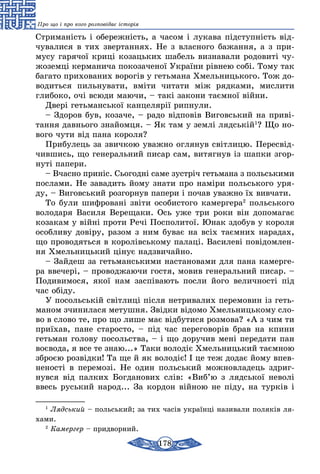 178
Про що і про кого розповідає історія
Стриманість і обережність, а часом і лукава підступність від-
чувалися в тих звертаннях. Не з власного бажання, а з при­
мусу гарячої криці козацьких шабель визна­вали родовиті чу-
жоземці керманича покозаченої України рівнею собі. Тому так
багато при­хованих ворогів у гетьмана Хмельницького. Тож до-
водиться пильнувати, вміти чи­тати між рядками, мислити
глибоко, очі всюди маючи, – такі закони таємної війни.
Двері гетьманської канцелярії рипнули.
– Здоров був, козаче, – радо відповів Виговський на приві-
тання давнього знайомця. – Як там у землі лядській1
? Що но-
вого чути від пана короля?
Прибулець за звичкою уважно оглянув світ­лицю. Пересвід-
чившись, що генеральний писар сам, витягнув із шапки згор-
нуті папери.
– Вчасно приніс. Сьогодні саме зустріч геть­мана з польськими
послами. Не завадить йому знати про наміри польського уря-
ду, – Виговський розгорнув папери і почав уважно їх вивчати.
То були шифровані звіти особистого ка­мергера2
польського
володаря Василя Верещаки. Ось уже три роки він допомагає
козакам у війні проти Речі Посполитої. Юнак здобув у короля
особливу довіру, разом з ним буває на всіх таємних нарадах,
що проводяться в королівському палаці. Василеві повідомлен-
ня Хмельницький цінує надзвичайно.
– Зайдеш за гетьманськими настановами для пана камерге-
ра ввечері, – проводжаючи гостя, мовив генеральний писар. –
Подиви­мося, якої нам заспівають посли його велич­ності під
час обіду.
У посольській світлиці після нетривалих пе­ремовин із геть-
маном зчинилася метушня. Звідки відомо Хмельницькому сло-
во в слово те, про що лише має відбутися розмова? «А з чим ти
приїхав, пане старосто, – під час переговорів брав на кпини
гетьман голову посольства, – і що доручив мені передати пан
воєвода, я все те знаю...» Таки володіє Хмельницький таємною
зброєю розвідки! Та ще й як володіє! І це теж додає йому впев-
неності в перемозі. Не один польський можновладець здриг-
нувся від палких Богданових слів: «Виб’ю з лядської неволі
ввесь руський народ... За кордон війною не піду, на турків і
1
Лядський – польський; за тих часів українці називали поляків ля-
хами.
2
Камергер – придворний.
 