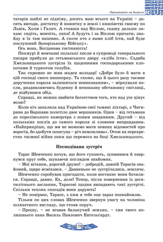 179
Прочитайте на дозвіллі
татарів шаблі не підніму, досить маю всього на Україні – до-
сить вигоди, достатку й пожитку в землі і князівстві своєму по
Львів, Холм і Галич. А ставши над Віслою, скажу дальше ля-
хам: сидіть, мовчіть, ляхи! А будуть і за Віслою кричати, зна-
йду я їх там напевно. А схоче хто з нами хліб їсти, хай буде
послушний Запорізькому Війську».
Ось вона, Богданова гостинність!
Похмурі й мовчазні польські посли в су­проводі генерального
писаря прибули до гетьманського двору «хліба їсти». Садиба
Хмельницького зустріла їх щоденними господарськими кло­
потами й туркотом голубів.
Так скромно не жив жоден володар! «Добре було б мати в
цій господі свого нишпорку. Та схоже, що й цього разу таємне
доручення ко­роля залишиться невиконаним», – міркували по-
сли, роздивляючись буденну й непоказну обстановку світлиці,
де відбувався обід.
Справді, як можна звабити багатством того, хто над усе цінує
волю?
Коли ніч запалила над Україною свої тьмяні ліхтарі, з Чиги­
рина до Варшави полетіло двоє вершників. Один – від гетьмана
до королів­ського камергера з новим завданням. Другий – від
польських послів до самого короля зі словами виправдання.
«Найприкріше, що ми не можемо мати певних відомостей про
ворогів, бо здобути шпигуна – річ неможлива». Отож на перехре­
стях таємної війни поки що перемога на боці Хмельницького.
Несподівана зустріч
Та­рас Шев­чен­ко по­чув, що йо­го гу­ка­ють, зу­пи­нив­ся й озир­
нув­ся круг се­бе, шу­ка­ю­чи пог­ля­дом знайо­мих.
– Мої вітан­ня, до­ро­гий дру­же! – доб­родій, давній Та­расів зна­
йо­мий, щи­ро всміхав­ся. – Дав­нень­ко не зустріча­ли­ся, зем­ля­че.
Шев­чен­ко спро­бу­вав при­га­да­ти, ко­ли вос­таннє во­ни ба­чи­ли­
ся. Справді, дав­но. Ех, до­ле! Те­пер, після по­вер­нення із де­ся­
ти­літ­нь­о­го зас­лан­ня, Та­ра­сові щод­ня ви­па­да­ють такі зустрічі.
Скіль­ки теп­лих спо­гадів во­ни да­ру­ють!
– Не повіриш, Та­ра­се, з ким я те­бе оце зараз поз­найом­лю.
Тіль­ки по цих сло­вах Шев­чен­ко звер­нув ува­гу на чо­ловіка
шля­хет­но­го виг­ля­ду, що сто­яв по­руч.
– Про­шу, – не вга­вав ба­ла­ку­чий зем­ляк, – син тво­го ко­
лишнь­о­го па­на Ва­силь Пав­ло­вич Енґельґардт.
 