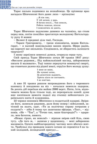 180
Про що і про кого розповідає історія
Та­рас пиль­но по­ди­вив­ся на нез­найом­ця. Це прізви­ще враз
нага­да­ло Шев­чен­кові йо­го давнє ли­хо – кріпацт­во:
...В тім гаю,
У тій ха­тині, у раю,
Я ба­чив пек­ло... Там не­во­ля,
Ро­бо­та тяж­кая, ніко­ли
І по­мо­ли­тись не да­ють.
Та­рас Шев­чен­ко за­дум­ли­во ди­вив­ся на чо­ловіка, що сто­яв
перед ним, потім спо­кійно прос­тяг­нув мо­лод­шо­му Енґель­ґард­
ту ру­ку й мо­вив:
– Ве­ликі й пре­дивні діла твої, Гос­по­ди.
– Та­ра­се Гри­го­ро­ви­чу, – тро­хи нія­ко­віючи, мо­вив Енґель­
ґардт, – я пал­кий ша­ну­валь­ник ва­ших віршів. Щи­ро радію,
що на­решті вас звіль­не­но. Сподіва­ю­ся, не зби­раєтесь за­ли­ша­ти
твор­чості?
І зно­ву за­роїли­ся не­ве­селі дум­ки, огор­ну­ла сер­це ту­га.
Свій при­суд Та­рас Шев­чен­ко по­чув 30 трав­­ня 1847 року:
«Вис­ла­ти ря­до­вим… Під най­пильніший наг­ляд, за­бо­ро­нив­ши
пи­са­ти й ма­лю­ва­ти». Тоді тяж­ке пе­ред­чут­тя не­ми­ну­чої смерті,
що ста­неть­ся да­ле­ко від рідної землі, от­руїло йо­го мо­ло­ду ду­шу:
І ме­не не ми­не,
На чу­жині зот­не,
За ре­шот­кою за­да­вить,
Хрес­та ніхто не пос­та­вить.
І не пом’яне.
А вже 31 трав­ня ран­ком вип­ро­вад­же­но йо­го з тю­рем­но­го
казе­ма­ту й по­сад­же­но на віз – по­ча­ла­ся не­ве­се­ла по­до­рож.
За де­сять діб пе­реїхав він май­же 2000 верст. Пи­ти, їсти, відпо­
чи­ва­ти мож­на бу­ло тіль­ки тоді, як пе­реп­ря­га­ли ко­ней: ду­же
вже поспіша­ли ви­вез­ти подалі від сто­лиці не­без­печ­но­го ук­
раїнсько­го по­е­та й ху­дож­ни­ка.
22 черв­ня опи­нив­ся Шев­чен­ко в сол­датській ка­зармі. Зміря­
ли йо­го, за­пи­са­ли ря­до­вим, да­ли йо­му но­мер і війсь­ко­вий, за-
тісний на нь­о­го, одяг. «Ти за політич­ну спра­ву пот­ра­пив у
солда­ти?» – ніби й те­пер чує за­пи­тан­ня офіце­ра. «Так», – від-
повів. «Не – “Так”, а “Точ­но так, ва­ше бла­го­родіє!”» – вда­ри­
ла, мов ба­то­­гом, ви­мо­га.
«Не­має гірше, як не­во­ля!» – віршам звіряв свій біль, свою
тугу. «До то­го ж, – за­пи­сав у що­ден­ни­ку, – мені за­бо­ро­не­но
малю­ва­ти. Од­тя­то найб­ла­го­роднішу час­ти­ну мо­го вбо­го­го жит-
тя. Три­бу­нал під про­во­дом са­мо­го сата­ни не спромігся б на та­
кий хо­лод­ний, не­людсь­кий при­суд»...
 