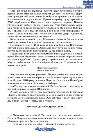 181
Прочитайте на дозвіллі
Так і не по­чув­ши відповіді, Енґельґардт виба­чив­ся й поп­ро­
щав­ся. Та­рас Шев­чен­ко по­пря­му­вав до своєї майс­терні. До­ро­
гою при­гадав той день, ко­ли йо­го бу­ло ви­куп­ле­но з кріпацт­ва.
Кло­по­тан­ня­ми друзів бу­ло зібра­но потрібну су­му гро­шей –
2500 кар­бо­ванців. Са­ме за стіль­ки про­да­ли порт­рет Ва­си­ля
Жуковсь­ко­го робо­ти Кар­ла Брюл­ло­ва. Так Енґельґардт от­ри­
мав гроші й на­пи­сав відпуск­ну. Ста­ло­ся це 22 квітня 1838 ро­
ку. Та­ра­сові бу­ло тоді 24 ро­ки. І той день став найк­ра­щим у
житті. Те­пер він віль­ний, те­пер йо­му скрізь двері відчи­нені,
те­пер він мо­же навчатися ма­лю­ва­ти!
Ко­ли по­ши­ли но­вий одяг, Шев­чен­ко пішов із Со­шен­ком до
якоїсь ус­та­но­ви і там за­реєстру­ва­ли акт виз­во­лен­ня.
Нас­туп­но­го дня о 10-й го­дині він прий­шов до Брюл­ло­ва.
Відтоді по­чав відвіду­ва­ти Ака­демію мис­тецтв на кош­ти То­ва­
ри­ст­ва за­о­хо­чу­ван­ня ху­дож­ників. А ще пи­сав вірші.
Під кінець 1838 року поз­найо­мив­ся він із діди­чем з Пол­тав­
щи­ни Пет­ром Мар­то­сом, який за­мо­вив влас­ний порт­рет ак­ва­
рель­ни­ми фар­ба­ми. Од­но­го ра­зу, прий­шов­ши на по­зу­ван­ня,
Мар­тос поба­чив на підлозі надірва­ний ар­куш. Підняв­ши йо­го,
про­чи­тав вірші:
Чер­во­ною га­дю­кою
Не­се Аль­та вісті...
Заціка­вив­шись ци­ми ряд­ка­ми, Мар­тос довідав­ся, що в мо­ло­
до­го ху­дож­ни­ка чи­ма­ло віршів – має їх пов­ну скринь­ку під ліж-
ком. Зго­дом, 1840 року, кош­том Мар­то­са з’яви­ла­ся в Пе­тер­бурзі
не­ве­лич­ка кни­жеч­ка під наз­вою «Коб­зар».
...«Роз­во­ру­шив мені спо­га­ди цей Енґельґардт», – відімкнув­
ши майс­тер­ню, по­ду­мав Шев­чен­ко.
А далі за­па­лив свічу, сів, роз­гор­нув що­ден­ни­ка й за­пи­сав:
«Бага­то-пре­ба­га­то зво­ру­ши­ло­ся в ме­не в душі під час зустрічі
з си­ном мо­го ко­лишнь­о­го па­на. Але за­бут­тя – то­му, що ми­ну­
ло, а мир і лю­бов – то­му, що є те­пер».
І все-таки до тебе думка лине...
І
– Миколко, що сталося? Ти, здається, не слухаєш мене? –
Лариса Петрівна пильно дивилася на свого учня, намагаючися
збагнути причину його неуважності.
– Гляньте лишень на небо, – тільки й мовив хлопець.
 