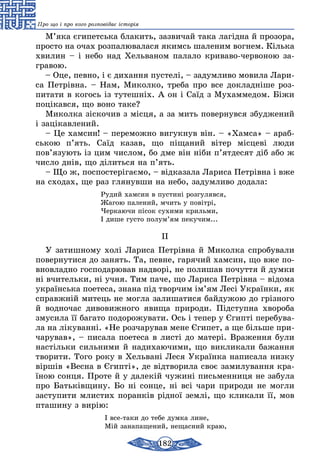 182
Про що і про кого розповідає історія
М’яка єгипетська блакить, зазвичай така лагідна й прозора,
просто на очах розпалювалася якимсь шаленим вогнем. Кілька
хвилин – і небо над Хельваном палало криваво-червоною за-
гравою.
– Оце, певно, і є дихання пустелі, – задумливо мовила Лари-
са Петрівна. – Нам, Миколко, треба про все докладніше роз-
питати в когось із тутешніх. А он і Саїд з Мухаммедом. Біжи
поцікався, що воно таке?
Миколка зіскочив з місця, а за мить повернувся збуджений
і зацікавлений.
– Це хамсин! – переможно вигукнув він. – «Хамса» – араб-
ською п’ять. Саїд казав, що піщаний вітер місцеві люди
пов’язують із цим числом, бо дме він ніби п’ятдесят діб або ж
число днів, що ділиться на п’ять.
– Що ж, поспостерігаємо, – відказала Лариса Петрівна і вже
на сходах, ще раз глянувши на небо, задумливо додала:
Рудий хамсин в пустині розгулявся,
Жагою палений, мчить у повітрі,
Черкаючи пісок сухими крильми,
І дише густо полум’ям пекучим...
II
У затишному холі Лариса Петрівна й Миколка спробували
повернутися до занять. Та, певне, гарячий хамсин, що вже по-
вновладно господарював надворі, не полишав почуття й думки
ні вчительки, ні учня. Тим паче, що Лариса Петрівна – відома
українська поетеса, знана під творчим ім’ям Лесі Українки, як
справжній митець не могла залишатися байдужою до грізного
й водночас дивовижного явища природи. Підступна хвороба
змусила її багато подорожувати. Ось і тепер у Єгипті перебува-
ла на лікуванні. «Не розчарував мене Єгипет, а ще більше при-
чарував», – писала поетеса в листі до матері. Враження були
настільки сильними й надихаючими, що викликали бажання
творити. Того року в Хельвані Леся Українка написала низку
віршів «Весна в Єгипті», де відтворила своє замилування кра-
їною сонця. Проте й у далекій чужині письменниця не забула
про Батьківщину. Бо ні сонце, ні всі чари природи не могли
заступити млистих поранків рідної землі, що кликали її, мов
пташину з вирію:
І все-таки до тебе думка лине,
Мій занапащений, нещасний краю,
 
