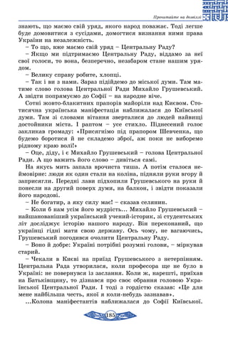 185
Прочитайте на дозвіллі
зна­ють, що маємо свій уряд, яко­го на­род по­ва­жає. Тоді лег­ше
бу­де до­мо­ви­ти­ся з сусіда­ми, домогтися виз­нання ними пра­ва
Ук­раїни на не­за­лежність.
– То що, вже маємо свій уряд – Цент­раль­ну Ра­ду?
– Як­що ми підтри­маємо Цент­раль­ну Ра­ду, відда­мо за неї
свої го­ло­си, то во­на, без­пе­реч­но, не­за­ба­ром ста­не на­шим уря­
дом.
– Ве­ли­ку спра­ву ро­би­те, хлопці.
– Так і ви з на­ми. За­раз підійде­мо до місь­кої ду­ми. Там ма­
ти­ме сло­во го­ло­ва Цент­раль­ної Ра­ди Ми­хай­ло Гру­шевсь­кий.
А звідти поп­ря­муємо до Софії – на на­род­не віче.
Сотні жов­то-бла­кит­них пра­порів майоріли над Києвом. Сто­
ти­сяч­на ук­раїнсь­ка маніфес­тація наб­ли­жа­ла­ся до Київсь­кої
думи. Там зі сло­ва­ми вітан­ня звер­та­ли­ся до лю­дей най­вищі
дос­той­ни­ки міста. І рап­том – усе стих­ло. Підне­се­ний го­лос
зак­ли­кав гро­ма­ду: «При­сягнімо під пра­по­ром Шев­чен­ка, що
бу­де­мо бо­ро­ти­ся й не скла­де­мо зброї, аж по­ки не ви­бо­ре­мо
рідно­му краю волі!»
– Оце, діду, і є Ми­хай­ло Гру­шевсь­кий – го­ло­ва Цент­раль­ної
Ра­ди. А що ва­жить йо­го сло­во – дивіть­ся самі.
На якусь мить за­па­ла вро­чис­та ти­ша. А потім ста­ло­ся не­-
й­мовірне: лю­ди як один ста­ли на коліна, підня­ли ру­ки вго­ру й
зап­ри­сяг­ли. Пе­редні ла­ви підхо­пи­ли Гру­шевсь­ко­го на ру­ки й
по­нес­ли на дру­гий по­верх ду­ми, на бал­кон, і звідти по­ка­за­ли
його на­ро­дові.
– Не бо­га­тир, а яку си­лу має! – ска­зав се­ля­нин.
– Ко­ли б нам усім йо­го мудрість... Ми­хай­ло Гру­шевсь­кий –
най­ша­но­ваніший ук­раїнсь­кий уче­ний-істо­рик, зі сту­де­нтсь­ких
літ досліджує історію на­шо­го на­ро­ду. Він пе­ре­ко­на­ний, що
українці гідні ма­ти свою дер­жа­ву. Ось чо­му, не ва­га­ю­чись,
Гру­шевсь­кий по­го­див­ся очо­ли­ти Цент­раль­ну Ра­ду.
– Во­но й доб­ре: Ук­раїні потрібні ро­зумні го­ло­ви, – мірку­вав
ста­рий.
– Че­ка­ли в Києві на приїзд Гру­шевсь­ко­го з не­терпінням.
Цент­раль­на Ра­да ут­во­ри­ла­ся, ко­ли про­фе­со­ра ще не бу­ло в
Україні: не повернувся із заслання. Ко­ли ж, нарешті, приїхав
на Батьківщи­ну, то дізнав­ся про своє об­ран­ня голо­вою Ук­ра­
їнсь­кої Цент­раль­ної Ра­ди. І тоді з гордістю ска­зав: «Це для
ме­не найбіль­ша честь, якої я ко­ли-не­будь заз­на­вав».
...Ко­ло­на маніфес­тантів наб­ли­жа­ла­ся до Софії Київсь­кої.
 
