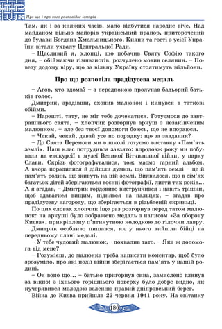 186
Про що і про кого розповідає історія
Там, як і за кня­жих часів, ма­ло відбу­ти­ся на­род­не віче. Над
май­да­ном віль­но майорів ук­раїнсь­кий пра­пор, при­то­ро­че­ний
до бу­ла­ви Бог­да­на Хмель­ниць­ко­го. Ки­я­ни та гості з усієї Ук­ра­
їни віта­ли ухвалу Цент­раль­ної Ра­ди.
– Щас­ли­вий я, хлопці, що по­ба­чив Свя­ту Софію та­ко­го
дня, – обійма­ю­чи гімна­зистів, роз­чу­ле­но мо­вив се­ля­нин. – По­
ве­зу додо­му віру, що за віль­ну Ук­раїну сто­я­ти­муть мільйо­ни.
Про що розповіла прадідусева медаль
– Агов, хто вдо­ма? – з пе­ред­по­кою про­лу­нав бадь­о­рий бать-
ків го­лос.
Дмит­рик, зрадівши, схо­пив ма­лю­нок і ки­нув­ся в тат­кові
обійми.
– На­решті, та­ту, не міг те­бе до­че­ка­ти­ся. Го­туємо­ся до завт­
рашнь­о­го свя­та, – хлоп­чик роз­гор­нув ар­куш з не­закінче­ним
малюн­ком, – але без твоєї до­по­мо­ги бо­юсь, що не впо­ра­ю­ся.
– Че­кай, че­кай, да­вай усе по по­ряд­ку: що за зав­дан­ня?
– До Свя­та Пе­ре­мо­ги ми в школі го­туємо вис­тав­ку «Пам’ять
землі». Наш клас пот­ру­див­ся зав­зя­то: впро­довж ро­ку ми по­бу­
ва­ли на екс­курсії в му­зеї Ве­ли­кої Вітчиз­ня­ної війни, у пар­ку
Сла­ви. Скрізь фо­тог­ра­фу­ва­ли­ся, тож маємо гар­ний аль­бом.
А вчо­ра по­ра­ди­ли­ся й дійшли дум­ки, що пам’ять землі – це й
пам’ять ро­дин, що жи­вуть на цій землі. Ви­я­ви­ло­ся, що в сім’ях
ба­гать­ох дітей зберіга­ють­ся воєнні фо­тог­рафії, лис­ти тих років...
А я зга­дав, – Дмит­рик гор­до­ви­то вист­рун­чив­ся і навіть трішки,
щоб зда­ва­ти­ся ви­щим, підняв­ся на паль­цях, – зга­дав про
прадіду­се­ву на­го­ро­ду, що зберігаєть­ся в різьб­леній скриньці.
По цих сло­вах хлоп­чик іще раз роз­гор­нув пе­ред та­том ма­лю­
нок: на ар­куші бу­ло зоб­ра­же­но ме­даль з на­пи­сом «За обо­ро­ну
Києва», прикріпле­ну п’яти­кут­ною ко­лод­кою до гілоч­ки лав­ру.
Дмит­рик особ­ли­во пи­шав­ся, як у нь­о­го вийш­ли бійці на
переднь­о­му плані ме­далі.
– У те­бе чу­до­вий ма­лю­нок,– пох­ва­лив та­то. – Яка ж до­по­мо­
га від ме­не?
– Ро­зумієш, до ма­люн­ка тре­ба на­пи­са­ти ко­мен­тар, щоб бу­ло
зро­­зуміло, про які події війни зберігаєть­ся пам’ять у нашій ро­
дині.
– Он во­но що... – бать­ко при­гор­нув си­на, за­мис­ле­но гля­нув
за вікно: з їхнь­о­го горішнього по­вер­ху бу­ло доб­ре вид­но, як
ку­че­ря­вив­ся мо­ло­дою зе­лен­ню пра­вий дніпровсь­кий бе­рег.
Війна до Києва прийш­ла 22 черв­ня 1941 ро­ку. На світан­ку
 