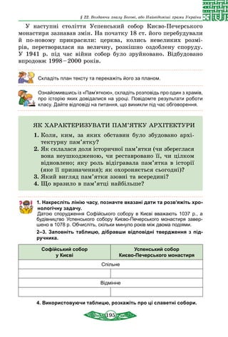 195
§ 22. Воздаючи хвалу Богові, або Найвідоміші храми України
У наступні століття Успенський собор Києво-Печерського
монастиря зазнавав змін. На початку 18 ст. його перебудували
й по-новому прикрасили: церква, колись невеликих розмі-
рів, перетворилася на величну, розкішно оздоблену споруду.
У 1941 р. під час війни собор було зруйновано. Відбудовано
впродовж 1998 – 2000 років.
Складіть план тексту та перекажіть його за планом.
	 Ознайомившись із «Пам’яткою», складіть розповідь про один з храмів,
про історію яких довідалися на уроці. Повідомте результати роботи
класу. Дайте відповіді на питання, що виникли під час обговорення.
ЯК ХАРАКТЕРИЗУВАТИ ПАМ’ЯТКУ АРХІТЕКТУРИ
1.	Коли, ким, за яких обставин було збудовано архі-
тектурну пам’ятку?
2.	Як склалася доля історичної пам’ятки (чи збереглася
вона неушкодженою, чи реставровано її, чи цілком
відновлено; яку роль відігравала пам’ятка в історії
(яке її призначення); як охороняється сьогодні)?
3.	Який вигляд пам’ятки ззовні та всередині?
4.	Що вразило в пам’ятці найбільше?
1. Накресліть лінію часу, позначте вказані дати та розв’яжіть хро-
нологічну задачу.
Датою спорудження Софійського собору в Києві вважають 1037 р., а
будівництво Успенського собору Києво-Печерського монастиря завер-
шено в 1078 р. Обчисліть, скільки минуло років між двома подіями.
2–3.  Заповніть таблицю, дібравши відповідні твердження з під-
ручника.
Софійський собор
у Києві
Успенський собор
Києво-Печерського монастиря
Спільне
Відмінне
4. Використовуючи таблицю, розкажіть про ці славетні собори.
 