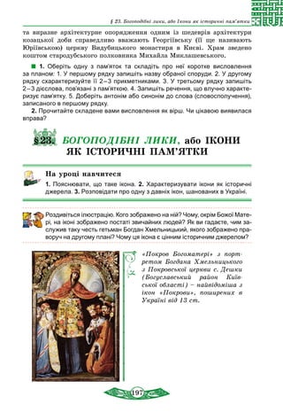 197
§ 23. Богоподібні лики, або Ікони як історичні пам’ятки
та виразне архітектурне опорядження одним із шедеврів архітектури
козацької доби справедливо вважають Георгіївську (її ще називають
Юріївською) церкву Видубицького монастиря в Києві. Храм зведено
коштом стародубського полковника Михайла Миклашевського.
1. Оберіть одну з пам’яток та складіть про неї коротке висловлення
за планом: 1. У першому рядку запишіть назву обраної споруди. 2. У другому
рядку схарактеризуйте її 2 – 3 прикметниками. 3. У третьому рядку запишіть
2 – 3 дієслова, пов’язані з пам’яткою. 4. Запишіть речення, що влучно характе-
ризує пам’ятку. 5. Доберіть антонім або синонім до слова (словосполучення),
записаного в першому рядку.
2. Прочитайте складене вами висловлення як вірш. Чи цікавою виявилася
вправа?
§23. БОГОПОДІБНІ ЛИКИ, або ІКОНИ
ЯК ІСТОРИЧНІ ПАМ’ЯТКИ
На уроці навчитеся
1. Пояснювати, що таке ікона. 2. Характеризувати ікони як історичні
джерела. 3. Розповідати про одну з давніх ікон, шанованих в Україні.
Роздивіться ілюстрацію. Кого зображено на ній? Чому, окрім Божої Мате-
рі, на іконі зображено постаті звичайних людей? Як ви гадаєте, чим за-
служив таку честь гетьман Богдан Хмельницький, якого зображено пра-
воруч на другому плані? Чому ця ікона є цінним історичним дже­релом?
«Покров Богоматері» з порт­
ретом Богдана Хмельницького
з Покровської церкви с. Дешки
(Богуславський район Київ­
ської області) – найвідоміша з
ікон «Покрови», поширених в
Україні від 13 ст.
 