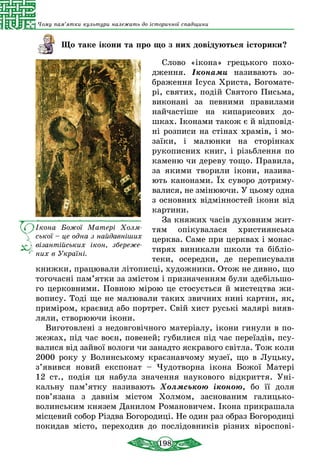 198
Чому пам’ятки культури належать до історичної спадщини
Що таке ікони та про що з них довідуються історики?
Слово «ікона» грецького похо-
дження. Іконами називають зо-
браження Ісуса Христа, Богомате-
рі, святих, подій Святого Письма,
виконані за певними правилами
найчастіше на кипари­сових до-
шках. Іконами також є й відповід-
ні розписи на стінах храмів, і мо-
заїки, і малюнки на сторінках
рукописних книг, і різьблення по
каменю чи дереву тощо. Правила,
за якими творили ікони, назива-
ють канонами. Їх суво­ро дотриму-
валися, не змінюючи. У цьому одна
з основних відмінностей ікони від
картини.
За кня­жих часів ду­хов­ним жит­
тям опіку­ва­ла­ся хрис­ти­ян­ська
церк­ва. Са­ме при церк­вах і мо­нас­
ти­рях виникали шко­ли та бібліо­
те­ки, осе­ред­ки, де пе­ре­пи­сували­
книж­ки, пра­цю­ва­ли літо­писці, художники. Отож не дивно, що
тогочасні пам’ятки за змістом і призначенням були здебільшо-
го церковними. Повною мірою це стосується й мистецтва жи-
вопису. Тоді ще не малювали таких звичних нині картин, як,
приміром, краєвид або портрет. Свій хист руські малярі вияв-
ляли, створюючи ікони.
Виготовлені з недовговічного матеріалу, ікони гинули в по-
жежах, під час воєн, повеней; губилися під час переїздів, псу-
валися від зайвої вологи чи занадто яскравого світла. Тож коли
2000 року у Волинському краєзнавчому музеї, що в Луцьку,
з’явився новий експонат – Чудотворна ікона Божої Матері
12  ст., подія ця набула значення наукового відкриття. Уні-
кальну пам’ятку називають Холмською іконою, бо її доля
пов’язана з давнім містом Холмом, заснованим галицько-
волинським князем Данилом Романовичем. Ікона прикрашала
місцевий собор Різдва Богородиці. Не один раз образ Богородиці
покидав місто, переходив до послідовників різних віроспові-
Ікона Божої Матері Холм­
ської – це одна з най­давніших
віза­н­тій­сь­ких ікон, збереже­
них в Україні.
 