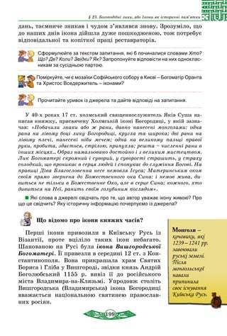 199
§ 23. Богоподібні лики, або Ікони як історичні пам’ятки
дань, таємниче зникав і чудом з’являвся знову. Зрозуміло, що
до наших днів ікона дійшла дуже пошкодженою, тож потребує
відповідальної та копіткої праці реставраторів.
Сформулюйте за текстом запитання, які б починалися словами Хто?
Що? Де? Коли? Звідки? Як? Запропонуйте відповісти на них одноклас-
никам за сусідньою партою.
Поміркуйте, чи є мозаїки Софійського собору в Києві – Богоматір Оранта
та Христос Вседержитель – іконами?
Прочитайте уривок із джерела та дайте відповіді на запитання.
У 40-х роках 17 ст. холмський священнослужитель Яків Суша на-
писав книжку, присвячену Холмській іконі Богородиці, у якій зазна-
чав: «Побачили знаки або ж рани, давно нанесені монголами: одна
рана на лівому боці лику Богородиці, кругла та широка; дві рани на
лівому плечі, нанесені ніби мечем; одна на великому пальці правої
руки, пробита, здається, стрілою, припухла; решта – численні рани в
інших місцях... Образ намальовано достойно і з великим мистецтвом.
Лик Богоматері скромний і суворий, у суворості страшить, у страху
солодкий, що проникає в серця людей і спонукає до служіння Богові. На
правиці Діва Благословенна несе немовля Ісуса; Материнським оком
своїм прямо звернена до Божественного ока Сина: і немов жива, ди­
виться не тільки в Божественне Око, але в серце Сина; кожного, хто
дивиться на Неї, ранить своїм голубиним поглядом».
Які слова в джерелі свідчать про те, що автор уважає ікону живою? Про
що це свідчить? Яку історичну інформацію почерпуємо із джерела?
Що відомо про ікони княжих часів?
Перші ікони привозили в Київську Русь із
Візантії, проте вціліло таких ікон небагато.
Шанованою на Русі була ікона Вишгородської
Богоматері. Її привезли в середині 12 ст. з Кон-
стантинополя. Вона прикрашала храм Святих
Бориса і Гліба у Вишгороді, звідки князь Андрій
Боголюбський 1155 р. вивіз її до російського
міста Владимира-на-Клязьмі. Упродовж століть
Вишгородська (Владимирська) ікона Богородиці
вважається національною святинею православ-
них росіян.
Монголи –
кочовики, які
1239 – 1241 рр.
завоювали
руські земелі.
Після
монгольської
навали
припинила
своє існування
Київська Русь.
 