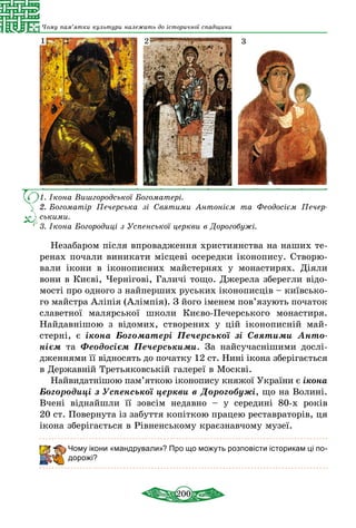 200
Чому пам’ятки культури належать до історичної спадщини
1.   Ікона Вишгородської Богоматері.
2.   Богоматір Печерська зі Святими Антонієм та Феодосієм Печер­
ськими.
3.   Ікона Богородиці з Успенської церкви в Дорогобужі.
1 2 3
Незабаром після впровадження християнства на наших те-
ренах почали виникати місцеві осередки іконопису. Створю-
вали ікони в іконописних майстернях у монастирях. Діяли
вони в Києві, Чернігові, Галичі тощо. Джерела зберегли відо-
мості про одного з найперших руських iконописцiв – київсько-
го майстра Алiпiя (Алімпія). З його іменем пов’язують початок
славетної малярської школи Києво-Печерського монастиря.
Найдавнішою з відомих, створених у цій іконописній май-
стерні, є ікона Богоматері Печерської зі Святими Анто­
нієм та Феодосієм Печерськими. За найсучаснішими дослі-
дженнями її відносять до початку 12 ст. Нині ікона зберігається
в Державній Третьяковській галереї в Москві.
Найвидатнішою пам’яткою іконопису княжої України є ікона
Богородиці з Успенської церкви в Дорогобужі, що на Волині.
Вчені віднайшли її зовсім недавно – у середині 80-х років
20 ст. Повернута із забуття копіткою працею реставраторів, ця
ікона зберігається в Рівненському краєзнавчому музеї.
Чому ікони «мандрували»? Про що можуть розповісти історикам ці по-
дорожі?
 