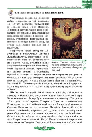 201
§ 23. Богоподібні лики, або Ікони як історичні пам’ятки
Які ікони створювали за козацької доби?
Створювали ікони і за козацької
доби. Протягом другої половини
17 – 18 ст. особ­ливо популярною
в  Україні стала ікона Покрови.
У нижній частині таких ікон пода-
валися зображення представників
козацької старшини, кошових ота-
манів, гетьманів. Богородиця по-
криває і захищає плащем люд, що
стоїть навколішки навколо неї й
молиться.
Збереглася ікона Покрови Бо­
городиці з портретом Богдана
Хмель­ницького, ілюстрацію із зо-
браженням якої ви роздивлялися
на початку уроку. Гетьмана на ній
зображено в отороченій чорним ху-
тром червоній шапці, прикраше-
ній білими перами, в атласному
жупані й накидці із широким чорним хутряним коміром, з
булавою в лівій руці. Портрет гетьмана привертає увагу поста-
вою та поглядом, у яких відчувається гідність і впевненість.
На іконі Б.  Хмельницький молодий, повний сил і здоров’я.
Ікона зберігається в Національному художньому музеї України
в Києві.
Ще на одній відомій іконі з-поміж козаків, які просять
захисту в Богородиці, зображено останнього кошового Петра
Калнишевського. Ікону було написано на початку 70-х років
18 ст. для січової церкви. У верхній її частині – зображення
Богородиці та двох найшанованіших на Запорожжі святих –
Святого Миколая та архістратига Михаїла. Внизу, біля вій-
ськових клейнодів, зображено дві групи козаків. Індивідуальні
риси зберігають лише козацькі керманичі, яких на іконі двоє.
Один з них, із шаблею, на думку дослідників, і є кошовий ота-
ман Петро Калнишевський. Петро Калнишевський звертає по-
гляд уверх до Покрови Богородиці й молиться до неї від іме­ні
Ікона Покрови Богоро­диці,
на якій зображено останнього
кошового отамана Запорізь­
кої Січі.
 