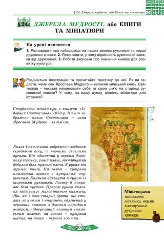 203
§ 24. Джерела мудрості, або Книги та мініатюри
§24. ДЖЕРЕЛА МУДРОСТІ, або КНИГИ
ТА МІНІАТЮРИ
На уроці навчитеся
1. Розповідати про найвідоміші на наших землях рукописні та перші
друковані книжки. 2. Пояснювати, у чому відмінність рукописної книж-
ки від друкованої. 3. Робити висновки про значення книжок для роз­
витку культури.
Роздивіться ілюстрацію та прочитайте текстівку до неї. Як ви га-
даєте, чому син Ярослава Мудрого – великий київський князь Свя­
тослав  – наказав намалювати себе та свою сім’ю на сторінці ру­
ко­писної книжки? У чому, на вашу думку, цінність мініатюри для
історика?
Сторінкова мініатюра з книжки «Із­
борник Святослава» 1073 р. На ній зо­
бражено князя Святослава – сина
Ярослава Мудрого – із сім’єю.
Князя Святослава зображено людиною
середнього віку, із чорними звислими
вусами. Він одягнений у верхню довго­
полу сорочку, синій плащ, застібнутий
фібулою біля правого плеча. У руках він
тримає книгу. На голові – хутряна
князівська шапка з хутряним опу­
шенням. Княгиня вдягнута в сукню із
широкими рукавами. Голову її покри­
ває біла хустка. Правою рукою княги­
ня підтримує малолітнього княжича.
Він, як і його старші брати, що сто­
ять за князем і княгинею, одяг­нений у
червоний каптан з дорогим парадним
коміром, підперезаний золотим князів­
ським поясом, на голові – хутряна
шапка, на ногах – червоні чобітки.
Мініатюрами
називають
малюнки, якими
ілюстрували
рукописні
книжки.
 