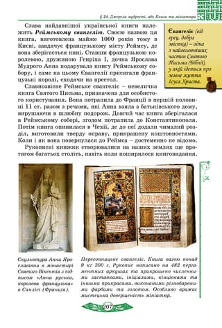 207
§ 24. Джерела мудрості, або Книги та мініатюри
Слава найдавнішої української книги нале-
жить Реймському євангелію. Своєю назвою ця
книга, виготовлена майже 1000 років тому в
Киє­ві, завдячує французькому місту Реймсу, де
вона зберігається нині. Ставши французькою ко-
ролевою, дружиною Генріха І, дочка Ярослава
Мудрого Анна подарувала книгу Реймському со-
бору, і саме на цьому Євангелії присягали фран-
цузькі королі, сходячи на престол.
Славнозвісне Реймське євангеліє – невеличка
книга Святого Письма, призначена для особисто-
го користування. Вона по­трапила до Франції в першій полови-
ні 11 ст. разом з речами, які Анна взяла з батьківського дому,
вирушаючи в шлюбну подорож. Довгий час книга зберігалася
в Реймському соборі, згодом потрапила до Константинополя.
Потім книга опинилася в Чехії, де до неї додали чималий роз-
діл, виготовили тверду оправу, прикрашену коштовностями.
Коли і як вона повернулася до Реймса – достеменно не відомо.
Рукописні книжки створювалися на наших землях ще про-
тягом багатьох століть, навіть коли поширилося книговидання.
Скульптура Анни Яро­­
славівни в мона­сти­рі
Святого Вікентія з під­
писом «Анна русь­ка,
королева фран­­цу­зь­ка»
в Санлісі (Франція).
Пересопницьке євангеліє. Книга вагою понад
9  кг 300 г. Рукопис написано на 482 перга­
ментних аркушах та прикрашено численни­
ми заставками, ініціалами, кінцівками та
іншими прикрасами, виконаними різнобарвни­
ми фарбами та золотом. Особливо вражає
мистецька довершеність мініатюр.
Євангеліє (від
грец. добра
звістка) – одна
з найголовніших
частин Святого
Письма (Біблії),
у якій ідеться про
земне життя
Ісуса Христа.
 