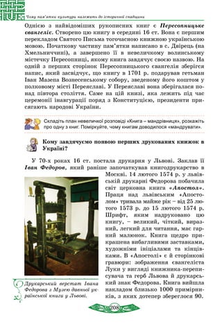 208
Чому пам’ятки культури належать до історичної спадщини
Однією з найвідоміших рукописних книг є Пересопницьке
євангеліє. Створено цю книгу в середині 16 ст. Вона є першим
перекладом Святого Письма тогочасною книжною укра­їн­ською
мовою. Початкову частину па­м’ятки написано в с. Двірець (на
Хмельниччині), а завершено її в невеличкому волинському
містечку Пересопниці, якому книга завдячує своєю назвою. На
одній з перших сторінок Пересопницького євангелія збе­рігся
напис, який засвідчує, що книгу в 1701 р. подарував гетьман
Іван Мазепа Вознесенському собору, зведеному його коштом у
полковому місті Переяславі. У Переяславі вона зберігалася по-
над півтора століття. Саме на цій книзі, яка лежить під час
церемонії інавгурації поряд з Конституцією, президенти при-
сягають народові України.
Складіть план невеличкої розповіді «Книга – мандрівниця», розкажіть
про одну з книг. Поміркуйте, чому книгам доводилося «мандрувати».
Кому завдячуємо появою перших друкованих книжок в
Україні?
У 70-х роках 16 ст. пос­та­ла дру­кар­ня у Ль­вові. Заклав її
Іван Федоров, який раніше започаткував книгодрукарство в
Москві. 14 лю­то­го 1574 р. у львів-
ській дру­карні Фе­до­рова по­ба­чи­ла
світ цер­ков­на кни­га «Апос­тол».
Праця над львівським «Апосто-
лом» тривала майже рік – від 25 лю­
того 1573 р. до 15 лютого 1574 р.
Шрифт, яким надруковано цю
книгу, – великий, чіткий, вираз-
ний, легкий для читання, має гар-
ний малюнок. Книга щедро при-
крашена вибагливими заставками,
художніми ініціалами та кінців-
ками. В «Апостолі» є й сторінкові
гравюри: зображення євангеліста
Луки у вигляді книжника-пере­пи­
сувача та герб Львова й друкарсь­
кий знак Федорова. Книга вийшла
накладом близько 1000 при­мір­ни­
ків, з яких дотепер збереглося 90.
Друкарський верстат Івана
Федорова з Музею давньої ук­
ра­їнської книги у Львові.
 