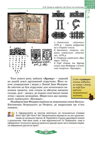 209
§ 24. Джерела мудрості, або Книги та мініатюри
1.  Львівський «Апостол»
1574 р. – перша надрукова­
на в Україні книга.
2.  Заставки, ініціали, кін­
цівки львівського «Апосто­
ла». 1574 р.
3.  Сторінка львівського «Бук­
варя» 1574 р.
4.  Герб Львова та друкар­-
сь­кий знак Федорова з ос­тан­
­ньої сторінки «Букваря».
1
3 4
2
То­го самого ро­ку вий­шов «Бук­вар» – пер­ший
на нашій землі дру­ко­ва­ний підруч­ник. Його та-
кож упорядкував і видав у Львові Іван Федоров.
За змістом це був підручник для початкового на-
вчання грамоти, тож слідом за абеткою вміщено
склади, далі – розділ, де по­дано слов’янські назви
літер і зразки дієвідміни. Збереглося два при­мір­
ники львівського «Букваря».
Не­за­ба­ром Іван Фе­до­ро­в пе­реїхав на зап­ро­шен­ня кня­зя Василя-
Костянтина Ост­розь­ко­го до Ост­ро­га, де вид­ру­ку­вав ще п’ять
кни­жок.
	 1. Сформулюйте за текстом запитання, які починаються словами
Хто? Що? Де? Коли? Як? Запропонуйте відповісти на них одноклас-
никам за сусідньою партою. 2. Порівняйте сторінку друкованої книжки
з руко­писною. Чим вони схожі, а чим відрізняються? 3. Поміркуйте, чому в
оформленні титульного аркуша українські друкарі дуже часто використовува-
ли ­зображення урочистої арки?
Сло­во «гра­вю­ра»
означає відби­ток
на па­пері з дош­ки,
на якій бу­ло
виріза­но
(виг­равіюва­но)
ма­лю­нок.
 