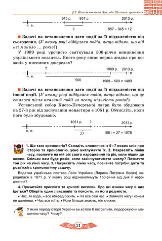 21
§ 2. Його величність Час, або Що таке хронологія
н. е.
2013 р.945 р.
? 957 – 945 = 12
957 р.
Задачі на встановлення дати події за її віддаленістю від
сьогодення. (У якому році відбулася подія, якщо відомо, що від
неї минуло ... років?)
У 1989 році урочисто святкували 500-річчя виникнення
українського козацтва. Якого року сягає перша згадка про ко-
заків у писемних джерелах?
н. е.
2013 р.
500
?
1989 – 500 = 1489
1989 р.
Задачі на встановлення дати події за її віддаленістю від
іншої події. (У якому році відбулася подія, якщо відомо, що це
сталося після вказаної події за певну кількість років?)
Успенський собор Києво-Печерської лаври було збудовано
на 27-й рік від заснування монастиря в 1051 р. Обчисліть, коли
його було збудовано.
н. е.
2013 р.
27
?
1051 + 27 = 1078
1051 р.
	 1. Що таке хронологія? Складіть словничок із 6 – 7 нових слів про
історію та хронологію, усно витлумачте їх. 2. Накресліть лінію
часу, позначте на ній рік свого народження та рік, коли пішли до
школи. Скільки вам буде років, коли закінчуватимете школу? Позначте
той рік на лінії часу. 3. Накресліть лінію часу, позначте потрібні дати та
розв’яжіть хронологічну задачу.
Видатна українська поетеса Леся Українка (Лариса Петрівна Косач) на­
родилася в 1871 р. У якому році відзначатимуть 150-річчя від дня її наро­
дження?
4. Прочитайте прислів’я та крилаті вислови. Про які ознаки часу в них
ідеться? Оберіть один з висловів та поясніть, як його розумієте.
• Час, як вода, – все вперед біжить. • На все свій час. • Згаяного часу і конем
не доженеш. • Час все гоїть. • Роки більше знають, ніж книжки.
У який період історії України ви хотіли б потрапити, подорожуючи ма-
шиною часу? Чому?
 