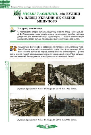 218
Чому пам’ятки культури належать до історичної спадщини
§26. МІСЬКІ ТАЄМНИЦІ, або ВУЛИЦІ
ТА ПЛОЩІ УКРАЇНИ ЯК СВІДКИ
МИНУЛОГО
На уроці навчитеся
1. Розповідати історію вулиці Хрещатик у Києві та площі Ринок у Льво-
ві. 2. Пояснювати, чому історія вулиць та площ міст України є цінним
джерелом для вивчення історії рідного краю. 3. Робити висновки про
важливість історії вулиць та площ для вивчення буденного життя.
	 Роздивіться фотографії із зображенням головної вулиці столиці Ук­ра­
їни – Хрещатика – від середини 80-х років 19 ст. й до сьогодні. Яких
змін зазнала вулиця за період, засвідчений на фотографіях? Про які
зміни в житті людей можна довідатися за історією однієї вулиці? Що залиши-
лося незмінним? Як ви думаєте, чому Хрещатик є символом Києва?
Вулиця Хрещатик. Київ. Фотографії 1888 та 1927 років.
Вулиця Хрещатик. Київ. Фотографії 1963 та 2013 років.
 