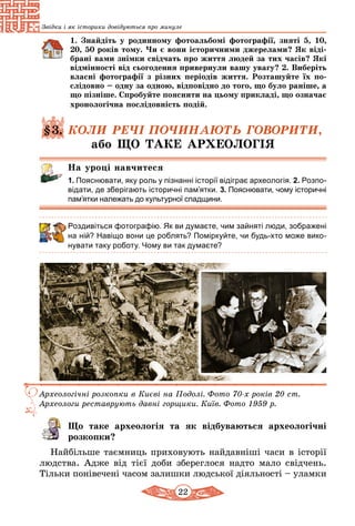 22
Звідки і як історики довідуються про минуле
1. Знайдіть у родинному фотоальбомі фотографії, зняті 5, 10,
20, 50 років тому. Чи є вони історичними джерелами? Як віді­
б­рані вами знімки свідчать про життя людей за тих часів? Які
відмінності від сьогодення привернули вашу увагу? 2. Виберіть
власні фотографії з різних періодів життя. Розташуйте їх по-
слідовно – одну за одною, відповідно до того, що було раніше, а
що пізніше. Спробуйте пояснити на цьому прикладі, що означає
хронологічна послідовність подій.
§3. КОЛИ РЕЧІ ПОЧИНАЮТЬ ГОВОРИТИ,
або ЩО ТАКЕ АРХЕОЛОГІЯ
На уроці навчитеся
1. Пояснювати, яку роль у пізнанні історії відіграє археологія. 2. Розпо-
відати, де зберігають історичні пам’ятки. 3. Пояснювати, чому історичні
пам’ятки належать до культурної спадщини.
Роздивіться фотографію. Як ви думаєте, чим зайняті люди, зображені
на ній? Навіщо вони це роблять? Поміркуйте, чи будь-хто може вико-
нувати таку роботу. Чому ви так думаєте?
Археологічні розкопки в Києві на Подолі. Фото 70-х років 20 ст.
Археологи реставрують давні горщики. Київ. Фото 1959 р.
Що таке археологія та як відбуваються археологічні
розкопки?
Найбільше таємниць приховують найдавніші часи в історії
людства. Адже від тієї доби збереглося надто мало свідчень.
Тільки понівечені часом залишки людської діяльності – уламки
 
