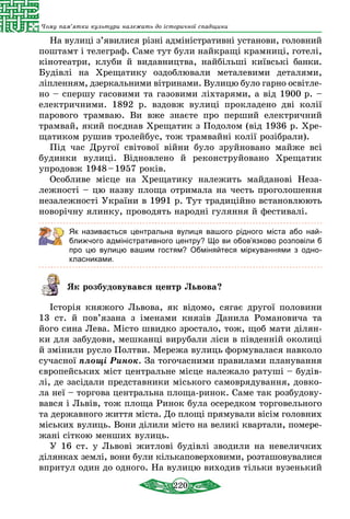 220
Чому пам’ятки культури належать до історичної спадщини
На вулиці з’явилися різні адміністративні уста­нови, голов­ний
поштамт і телеграф. Саме тут були найкращі крамниці, готелі,
кінотеатри, клуби й видавництва, найбільші київські банки.
Будівлі на Хрещатику оздоблювали металевими деталями,
ліплен­ням, дзеркальними вітринами. Вулицю було гарно освітле­
но – спершу гасовими та газовими ліхтаря­ми, а від 1900 р. –
елек­тричними. 1892 р. вздовж вулиці прокла­дено дві колії
парового трамваю. Ви вже знаєте про перший електричний
трамвай, який поєднав Хрещатик з Подолом (від 1936 р. Хре-
щатиком рушив тролейбус, тож трамвайні колії розібрали).
Під час Другої світової війни було зруйновано майже всі
будинки вулиці. Відновлено й реконстру­йовано Хрещатик
упродовж 1948 – 1957 років.
Особливе місце на Хрещатику належить майданові Неза-
лежності – цю назву площа отримала на честь проголошення
незалежності України в 1991 р. Тут традиційно встановлюють
новорічну ялинку, прово­дять народні гуляння й фестивалі.
Як називається центральна вулиця вашого рідного міста або най-
ближчого адміністративного центру? Що ви обов’язково розповіли б
про цю вулицю вашим гостям? Обміняйтеся міркуваннями з одно-
класниками.
Як розбудовувався центр Львова?
Історія княжого Львова, як відомо, сягає другої половини
13 ст. й пов’язана з іменами князів Данила Романовича та
його сина Лева. Місто швидко зростало, тож, щоб мати ділян-
ки для забудови, мешканці вирубали ліси в південній околиці
й змінили русло Полтви. Мережа вулиць формувалася навколо
сучасної площі Ринок. За тогочасними правилами планування
європейських міст цент­ральне місце належало ратуші – будів-
лі, де засідали представники міського самоврядування, довко-
ла неї – торгова центральна площа-ринок. Саме так розбудову-
вався і Львів, тож площа Ринок була осередком торговельного
та державного життя міста. До площі прямували вісім головних
міських вулиць. Вони ділили місто на великі квартали, помере-
жані сіткою менших вулиць. 
У 16 ст. у Львові житлові будівлі зводили на невеличких
ділянках землі, вони були кількаповерховими, розташовувалися
впритул один до одного. На вулицю виходив тільки вузенький
 