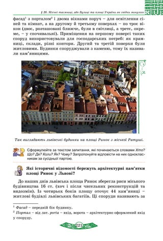 221
§ 26. Міські таємниці, або Вулиці та площі України як свідки минулого
фасад1
з порталом2
і двома вікнами поруч – для освітлення сі-
ней та кімнат, а на другому й третьому поверхах – по троє ві-
кон (двоє, розташовані ближче, були в світлиці, а третє, окре-
ме, – у спочивальні). Приміщення на першому поверсі таких
споруд використовували для господарських потреб: як крам-
ниці, склади, різні контори. Другий та третій поверхи були
житловими. Будинки споруджували з каменю, тому їх назива-
ли кам’яницями.
Так виглядають львівські будинки на площі Ринок з міської Ратуші.
Сформулюйте за текстом запитання, які починаються словами Хто?
Що? Де? Коли? Як? Чому? Запропонуйте відповісти на них одноклас-
никам за сусідньої партою.
Які історичні відомості бережуть архітектурні пам’ятки
площі Ринок у Львові?
До наших днів львівська площа Ринок зберегла риси міського
будівництва 16 ст. (хоч і після чисельних реконструкцій та
видозмін). Із чотирьох боків площу оточує 44 кам’яниці  –
житлові будівлі львівських багатіїв. Ці споруди називають за
1
Фасад – передній бік будинку.
2
Портал – від лат. porta – вхід, ворота – архітектурно оформлений вхід
у споруду.	
 