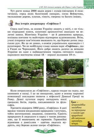 225
§ 27. Під зеленим шатром, або Парки і сади України
Тут росте понад 2000 видів дерев і кущів (місцевих й екзо-
тичних), серед яких болотяний кипарис, сосна Веймутова,
тюльпанове дерево, платан, гінкґо, смерека та багато інших.
Яка історія дендропарку «Софіївка»?
Серед пам’яток, за якими Україну знають у світі, є не тіль-
ки стародавні книги, коштовні археологічні знахідки чи ве-
личні замки. Візитівка України – це й дивовижна природа,
оспівана поетами та майстерно відтворена художниками. Втім,
учені-історики пам’ятками вважають те, що береже дотик люд-
ських рук. Як це не дивно, з-поміж українських краєвидів є і
рукотворні. Чи не найбільшу славу зажив парк «Софіївка», що
в Умані на Черкащині. Його добре знають далеко за межами
України як одне з найвидатніших творінь світового садово-
паркового мистецтва кінця 18 – першої половини 19 ст.
Коли потрапляєш до «Софіївки», одразу спадає на гадку, що
опинився в казці. І це не випадково, адже в основу паркової
композиції покладено сюжети з міфології Давньої Греції та
Риму. Деякі куточки парку нагадують оселі
грецьких богів, героїв, письменників та філо­
софів.
Урочисто відкрита 1802 року, «Софіївка» й досі
вражає тонким поєднанням природних і штучних,
тобто виготовлених людиною, елементів. Єдність
природного й людського в парку є такою доскона-
лою, що її визначають як гармонію. Гармо­нійні
відносини з довкіллям – одвічна людська му-
дрість, яку береже зелене шатро «Софіївки».
Грот –
печероподібна
заглибина
чи порожнина
в земній корі
природного
або штучного
характеру,
печера.
 