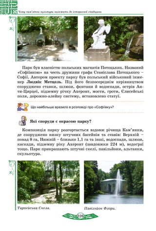 226
Чому пам’ятки культури належать до історичної спадщини
Парк був власністю польських магнатів Потоцьких. Названий
«Софіївкою» на честь дружини графа Станіслава Потоцького –
Софії. Автором проекту парку був польський військовий інже-
нер Людвік Метцель. Під його безпосереднім керівництвом
споруджено ставки, шлюзи, фонтани й водоспади, острів Ан­
ти-Цирцеї, підземну річку Ахеронт, мости, гроти, Єлисейські
поля, дорожно-алейну систему, встановлено статуї.
Що найбільше вразило в розповіді про «Софіївку»?
Які споруди є окрасою парку?
Композиція парку розгортається вздовж річища Кам’янки,
де споруджено низку штучних басейнів та ставів: Верхній –
понад 8 га, Нижній – близько 1,1 га та інші, водоспади, шлюзи,
каскади, підземну ріку Ахеронт (завдовжки 224 м), водограї
тощо. Парк прикрашають штучні скелі, павільйони, альтанки,
скульптура.
Тарпейська Скеля. Павільйон Флори.
 