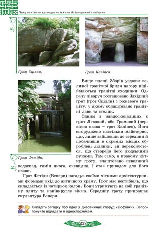 228
Чому пам’ятки культури належать до історичної спадщини
Грот Сцілли. Грот Каліпсо.
Вище площі Зборів уздовж ве-
ликої гранітної брили нагору піді-
ймаються гранітні сходинки. Од-
разу ліворуч розташовано Західний
грот (грот Сціл­ли) з рожевого гра­
ніту, у якому облаштовано граніт-
ні лави та столик.
Одним з найдосконаліших є
грот Левовий, або Громовий (пер-
вісна назва – грот Каліпсо). Його
споруджено настільки майстерно,
що, лише за­йшовши до середини й
побачивши в окремих місцях об-
роблені ділянки, ви переконуєте-
ся, що створено його людськими
руками. Там само, в пра­во­му кут-
ку гроту, влаштовано невеликий
водоспад, гомін якого, очевидно, і став приводом для його
­назви.
Грот Фетіди (Венери) нагадує своїми чіткими архітектурни-
ми формами вхід до античного храму. Грот має вес­тибюль, що
складається із чотирьох колон. Вони утримують на собі граніт-
ну плиту та напівкругле вікно. Середину гроту прикрашає
скульптура Венери.
Складіть загадку про одну з дивовижних споруд «Софіївки». Запро­
понуйте відгадати її однокласникам.
Грот Фетіди.
 