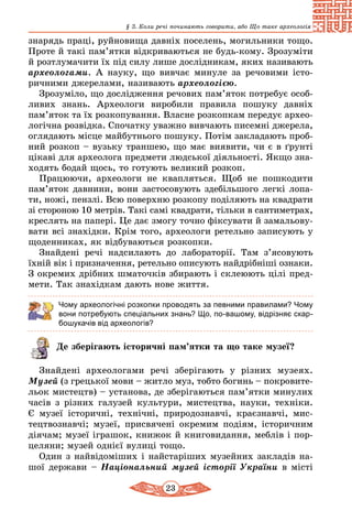 23
§ 3. Коли речі починають говорити, або Що таке археологія
знарядь праці, руйновища давніх поселень, могильники тощо.
Проте й такі пам’ятки відкриваються не будь-кому. Зрозуміти
й розтлумачити їх під силу лише дослідникам, яких називають
археологами. А науку, що вивчає минуле за речовими істо-
ричними джерелами, називають археологією.
Зрозуміло, що дослідження речових пам’яток потребує особ­
ливих знань. Археологи виробили правила пошуку давніх
пам’яток та їх розкопування. Власне розкопкам передує архео­
логічна розвідка. Спочатку уважно вивчають писемні джерела,
оглядають місце майбутнього пошуку. Потім закладають проб­
ний розкоп – вузьку траншею, що має виявити, чи є в ґрунті
цікаві для археолога предмети людської діяльності. Якщо зна-
ходять бодай щось, то готують великий розкоп.
Працюючи, археологи не квапляться. Щоб не пошкодити
пам’яток давнини, вони застосовують здебільшого легкі лопа-
ти, ножі, пензлі. Всю поверхню розкопу поділяють на квадрати
зі стороною 10 метрів. Такі самі квадрати, тільки в сантимет­рах,
креслять на папері. Це дає змогу точно фіксувати й зама­льо­ву­
вати всі знахідки. Крім того, археологи ретельно записують у
щоденниках, як відбуваються розкопки.
Знайдені речі надсилають до лабораторії. Там з’ясовують
їхній вік і призначення, ретельно описують найдрібніші ознаки.
З окремих дрібних шматочків збирають і склеюють цілі пред-
мети. Так знахідкам дають нове життя.
Чому археологічні розкопки проводять за певними правилами? Чому
вони потребують спеціальних знань? Що, по-вашому, відрізняє скар-
бошукачів від археологів?
Де зберігають історичні пам’ятки та що таке музеї?
Знайдені археологами речі зберігають у різних музеях.
Музей (з грецької мови – житло муз, тобто богинь – покровите­
льок мистецтв) – установа, де зберігаються пам’ятки минулих
часів з різних галузей культури, мистецтва, науки, тех­ніки.
Є музеї історичні, технічні, природознавчі, крає­знавчі, мис­
тец­тво­знавчі; музеї, присвячені окремим подіям, історичним
діячам; музеї іграшок, книжок й книговидання, меблів і пор­
целяни; музей однієї вулиці тощо.
Один з найвідоміших і найстаріших музейних закладів на-
шої держави – Національний музей історії України в місті
 