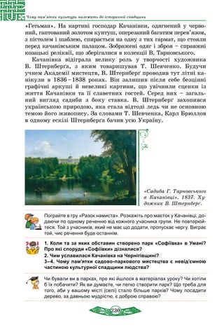 230
Чому пам’ятки культури належать до історичної спадщини
«Гетьман». На картині господар Ка­чанівки, одягнений у черво-
ний, гаптований золотом кунтуш, оперезаний багатим перев’язом,
з пістолем і шаблею, спирається на одну з тих гармат, що стояли
перед качанівським палацом. Зображені одяг і зброя – справжні
козацькі реліквії, що зберігалися в колекції В. Тарновського.
Качанівка відіграла велику роль у творчості художника
В.  Штернберґа, з яким товаришував Т. Шевченко. Будучи
учнем Академії мистецтв, В. Штернберґ про­водив тут літні ка-
нікули в 1836 – 1838 роках. Він залишив після себе без­цінні
графічні аркуші й невеликі картини, що увічнили сценки із
життя Качанівки та її славетних гостей. Серед них – загаль-
ний вигляд садиби з боку ставка. В. Штернберґ захопив­ся
українською природою, яка стала відтоді ледь чи не основною
темою його живопису. За словами Т. Шевченка, Карл Брюллов
в одному ескізі Штернберґа бачив усю Україну.
«Садиба Г. Тарновського
в Качанівці». 1837. Ху­
дожник В. Штернберґ.
Пограйте в гру «Разок намиста». Розкажіть про маєток у Качанівці, до-
даючи по одному реченню від кожного учасника групи. Не повторюй-
теся. Той з учасників, який не має що додати, пропускає чергу. Виграє
той, чиє речення буде останнім.
1. Коли та за яких обставин створено парк «Софіївка» в Умані?
Про які споруди «Софіївки» дізналися?
2. Чим уславилася Качанівка на Чернігівщині?
3–4. Чому пам’ятки садово-паркового мистецтва є невід’ємною
частиною культурної спадщини людства?
Чи бували ви в парках, про які йшлося в матеріалах уроку? Чи хотіли
б їх побачити? Як ви думаєте, чи легко створити парк? Що треба для
того, аби у вашому місті (селі) стало більше парків? Чому посадити
дерево, за давньою мудрістю, є доброю справою?
 