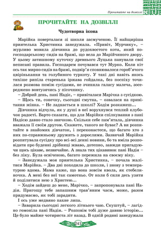 241
Прочитайте на дозвіллі
ПРОЧИТАЙТЕ НА ДОЗВІЛЛІ
Чудотворна ікона
Марійка поверталася зі школи засмученою. Її найщиріша
приятелька Христинка занедужала. «Привіт, Мурчику», –
жур­ливо мовила дівчинка до рудохвостого кота, який по-
господарському сидів на брамі, що вела до Марійчиного двору.
У цьому затишному куточку древнього Луцька панували свої
неписані правила. Господарем почувався тут Мурко. Коли кіт
ось так мирно сидів на брамі, подвір’я сповнювалося гороб’ячого
цвірінькання та голубиного туркоту. У такі дні навіть якось
тихіше рипіла старенька іржава гойдалка, без поспіху точи­
лася розмова поміж сусідами, не зчиняла галасу малеча, зосе­
реджено вовтузячись у пісочнику.
– Добрий день, пані Надіє, – привіталася Марічка з сусідкою.
– Щось ти, сонечку, сьогодні смутна, – озвалася на приві-
тання жінка. – Не ладнається в школі? Ходім розкажеш...
Дівчинка відчула, як у душі в неї ворухнувся теплий клубо-
чок радості. Варто сказати, що для Марійки спілкування з пані
Надією давно стало звичкою. Скільки себе пам’ятала, дівчинка
вважала її своїм другом. Скажете, такого не буває? А ви розпи­
тайте в знайомих дівчаток, і переконаєтеся, що багато хто з
них по-справжньому дружить з дорослими. Зазвичай Марійка
розпитувала сусідку про всі-всі денні новини, бо та вміла розпо­
відати про буденні дрібниці жваво, дотепно, завжди пригадую-
чи щось цікаве, незвичайне. А знала тих цікавинок пані Надія –
без ліку. Була освіченою, багато пережила на своєму віку.
– Занедужала моя приятелька Христинка, – почала жалі­
тися Марійка. – Два дні походила до школи, і знову з темпера-
турою вдома. Мама каже, що вона зовсім квола, як стебели-
ночка. А мені без неї так самотньо. От коли б сили десь узяти
й поділитися нею з Христею...
– Ходім зайдеш до мене, Марічко, – запропонувала пані На-
дія. Пригощу тебе запашним трав’яним чаєм, може, разом
придумаємо, як тобі зарадити.
І ось уже медвяно пахне липа.
– Заварила сьогодні легкого літнього чаю. Скуштуй, – лагід-
но гомоніла пані Надія. – Розповім тобі дуже давню історію...
Це було майже чотириста літ назад. В одній родині занедужала
 