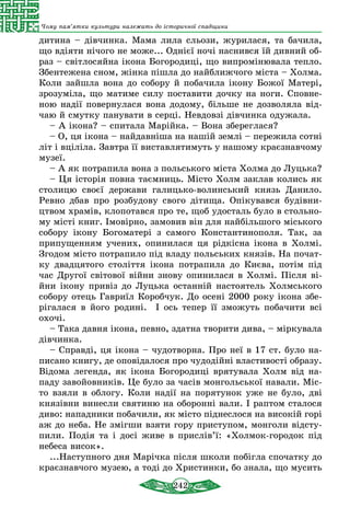 242
Чому пам’ятки культури належать до історичної спадщини
дитина – дівчинка. Мама лила сльози, журилася, та бачила,
що вдіяти нічого не може... Однієї ночі наснився їй дивний об-
раз – світлосяйна ікона Богородиці, що випромінювала тепло.
Збентежена сном, жінка пішла до найближчого міста – Холма.
Коли зайшла вона до собору й побачила ікону Божої Матері,
зрозуміла, що матиме силу поставити дочку на ноги. Сповне-
ною надії повернулася вона додому, більше не дозволяла від-
чаю й смутку панувати в серці. Невдовзі дівчинка одужала.
– А ікона? – спитала Марійка. – Вона збереглася?
– О, ця ікона – найдавніша на нашій землі – пережила сотні
літ і вціліла. Завтра її виставлятимуть у нашому краєзнавчому
музеї.
– А як потрапила вона з польського міста Холма до Луцька?
– Ця історія повна таємниць. Місто Холм заклав колись як
столицю своєї держави галицько-волинський князь Данило.
Ревно дбав про розбудову свого дітища. Опікувався будівни-
цтвом храмів, клопотався про те, щоб удосталь було в стольно-
му місті книг. Імовірно, замовив він для найбільшого міського
собору ікону Богоматері з самого Константинополя. Так, за
припущенням учених, опинилася ця рідкісна ікона в Холмі.
Згодом місто потрапило під владу польських князів. На почат-
ку двадцятого століття ікона потрапила до Києва, потім під
час Другої світової війни знову опинилася в Холмі. Після ві-
йни ікону привіз до Луцька останній настоятель Холмського
собору отець Гавриїл Коробчук. До осені 2000 року ікона збе-
рігалася в його родині. І ось тепер її зможуть побачити всі
охочі.
– Така давня ікона, певно, здатна творити дива, – міркувала
дівчинка.
– Справді, ця ікона – чудотворна. Про неї в 17 ст. було на-
писано книгу, де оповідалося про чудодійні властивості образу.
Відома легенда, як ікона Богородиці врятувала Холм від на-
паду завойовників. Це було за часів монгольської навали. Міс-
то взяли в облогу. Коли надії на порятунок уже не було, дві
князівни винесли святиню на оборонні вали. І раптом сталося
диво: нападники побачили, як місто піднеслося на високій горі
аж до неба. Не змігши взяти гору приступом, монголи відсту-
пили. Подія та і досі живе в прислів’ї: «Холмок-городок під
небеса висок».
...Наступного дня Марічка після школи побігла спочатку до
краєзнавчого музею, а тоді до Христинки, бо знала, що мусить
 